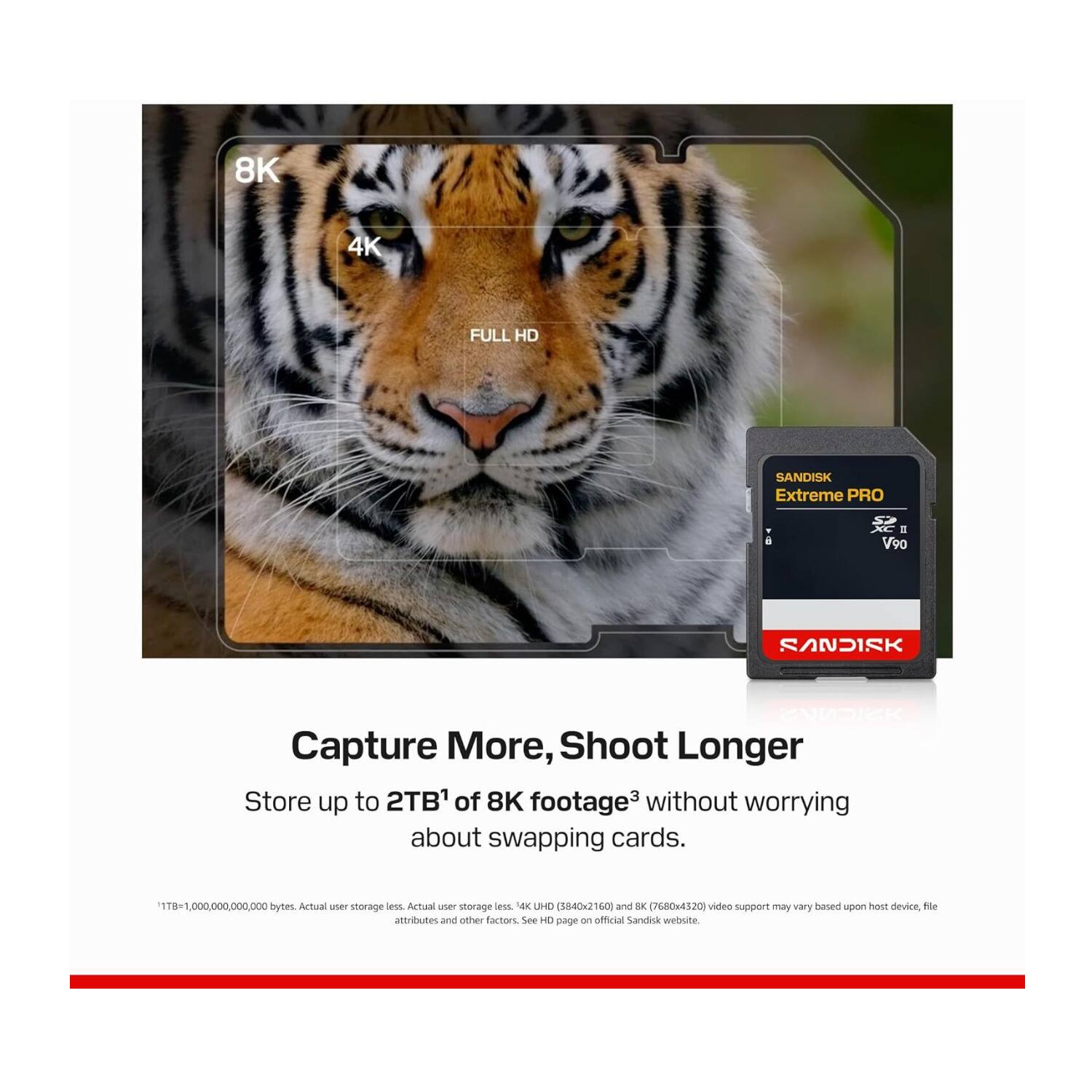 8K 4K FULL HD SANDISK Extreme PRO E V90 SANDISK ENADICK Capture More, Shoot Longer Store up to 2TB1 of 8K footage3 without worrying about swapping cards. 118-1,000.000.000.000 bytes. Actual user storage less Actual use storage less 4K UHD (3840x2160) and 8K (7680x4320) video support may vary based upon host device, file attributes and other factors. See HD page on official SanDisk website