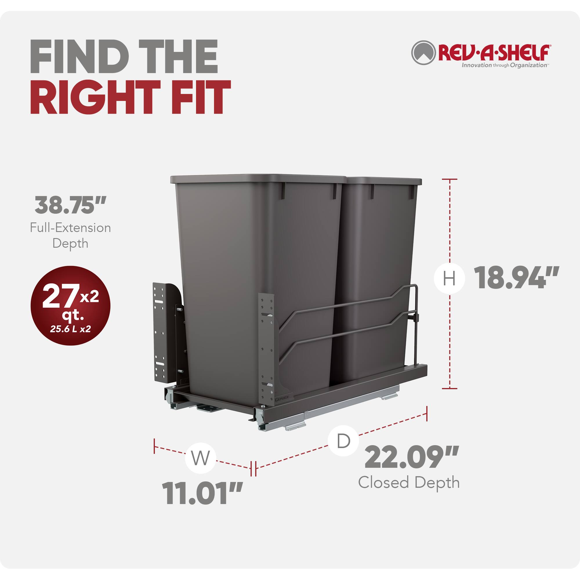 FIND THE RIGHT FIT

REV-A-SHELF  
Innovation through Organization

38.75" Full-Extension Depth

27x2 qt.  
25.6 L x2

H 18.94"  
W 11.01"  
D 22.09" Closed Depth