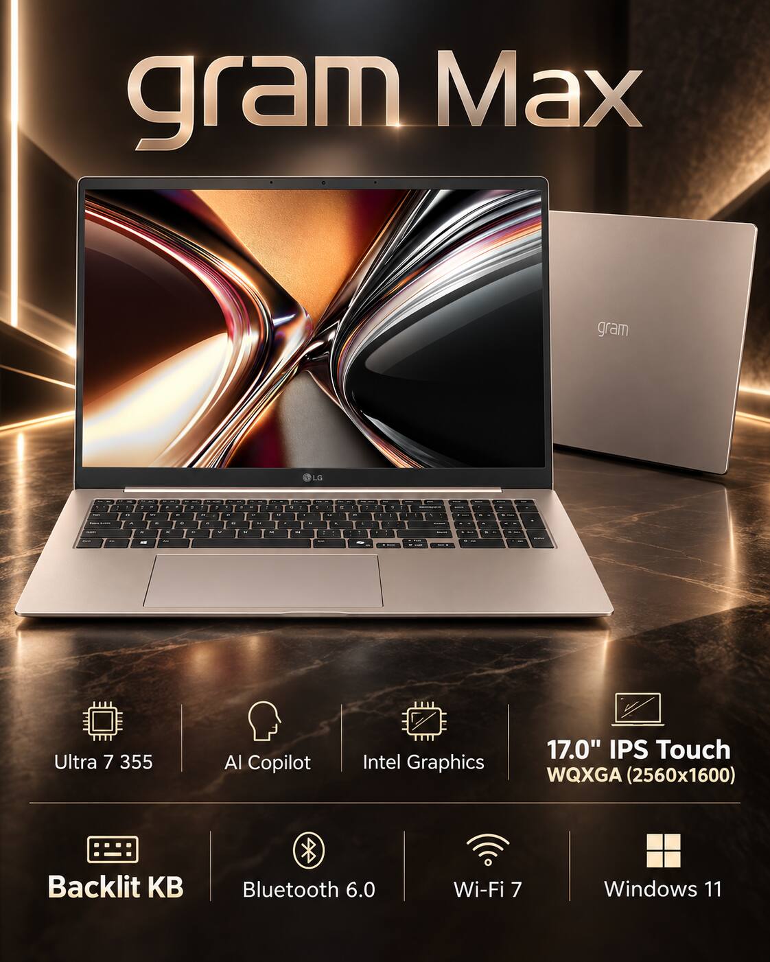 gram Max

LG

Ultra 7 355
AI Copilot
Intel Graphics
17.0" IPS Touch WQXGA (2560x1600)
Backlit KB
Bluetooth 6.0
Wi-Fi 7
Windows 11