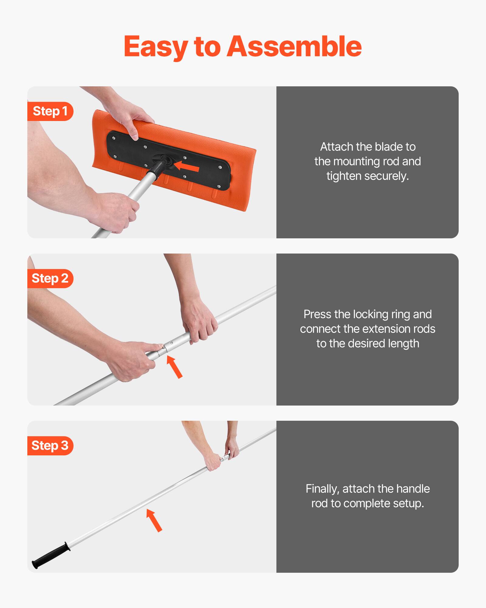 Easy to Assemble

Step 1  
Attach the blade to the mounting rod and tighten securely.

Step 2  
Press the locking ring and connect the extension rods to the desired length.

Step 3  
Finally, attach the handle rod to complete setup.