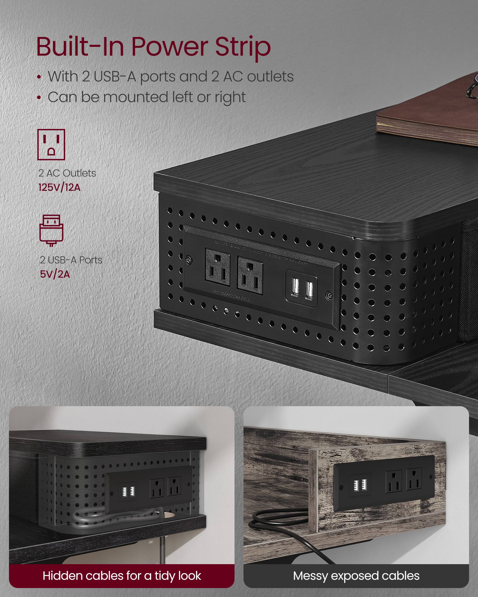 Built-In Power Strip

- With 2 USB-A ports and 2 AC outlets
- Can be mounted left or right

2 AC Outlets  
125V/12A

2 USB-A Ports  
5V/2A

Hidden cables for a tidy look

Messy exposed cables