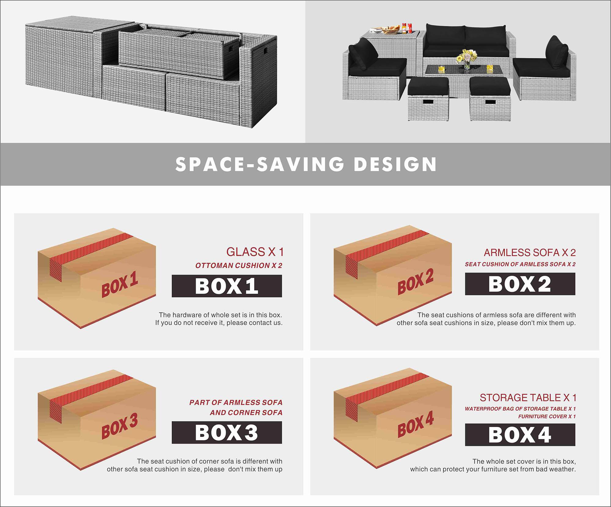 SPACE-SAVING DESIGN

BOX 1
GLASS X 1
OTTOMAN CUSHION X 2
The hardware of whole set is in this box. If you do not receive it, please contact us.

BOX 2
ARMLESS SOFA X 2
SEAT CUSHION OF ARMLESS SOFA x 2
The seat cushions of armless sofa are different with other sofa seat cushions in size, please don't mix them up.

BOX 3
PART OF ARMLESS SOFA AND CORNER SOFA
The seat cushion of corner sofa is different with other sofa seat cushion in size, please don't mix them up

BOX 4
STORAGE TABLE X 1
WATERPROOF RAG OF STORAGE TABLE x 1
FURNITURE COVER x 1
The whole set cover is in this box, which can protect your furniture set from bad weather.