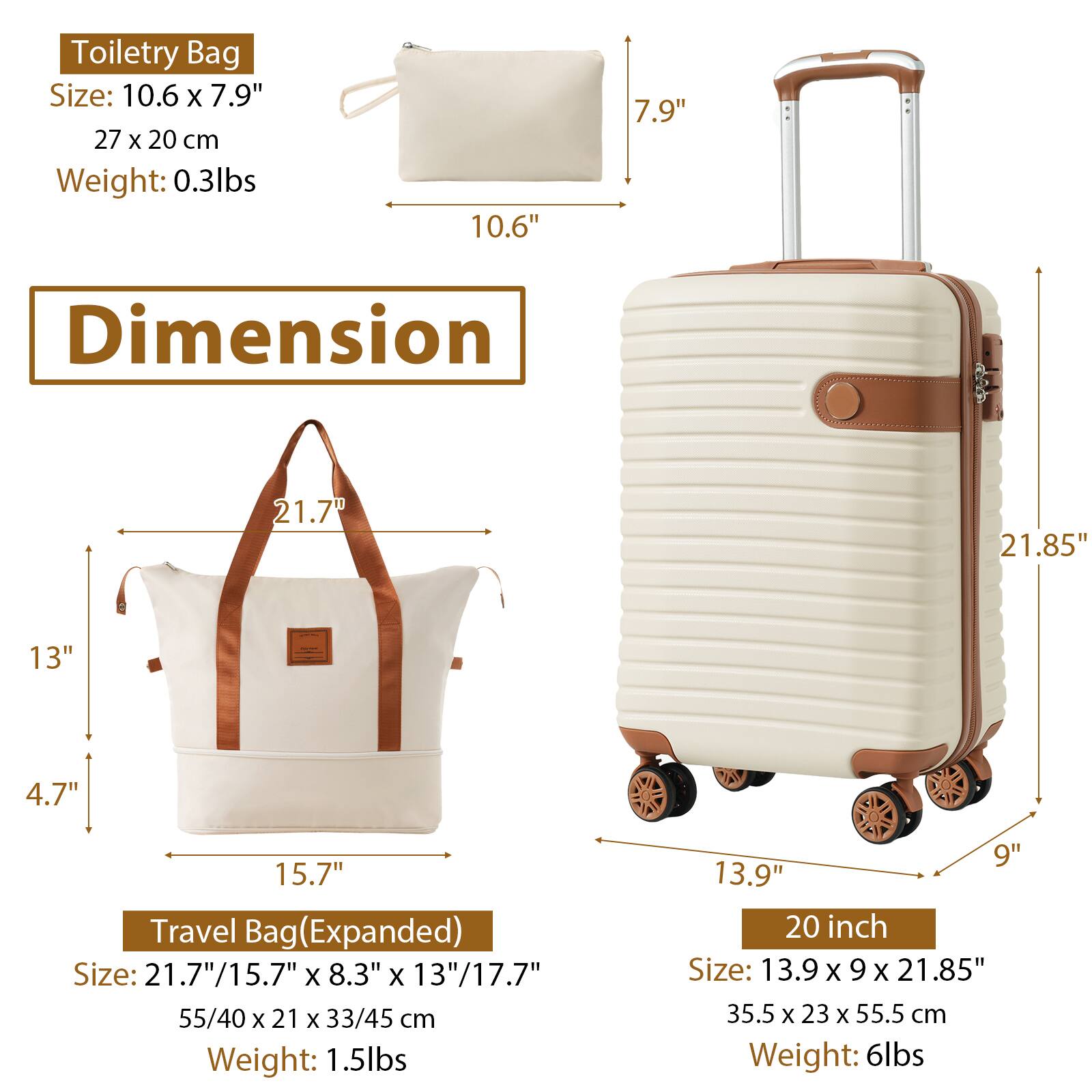 Toiletry Bag  
Size: 10.6" x 7.9"  
27 cm x 20 cm  
Weight: 0.3 lbs  

Travel Bag (Expanded)  
Size: 21.7" x 15.7" x 8.3" x 13" / 17.7"  
55 cm x 40 cm x 21 cm x 33 cm / 45 cm  
Weight: 1.5 lbs  

20 inch  
Size: 13.9" x 9" x 21.85"  
35.5 cm x 23 cm x 55.5 cm  
Weight: 6 lbs