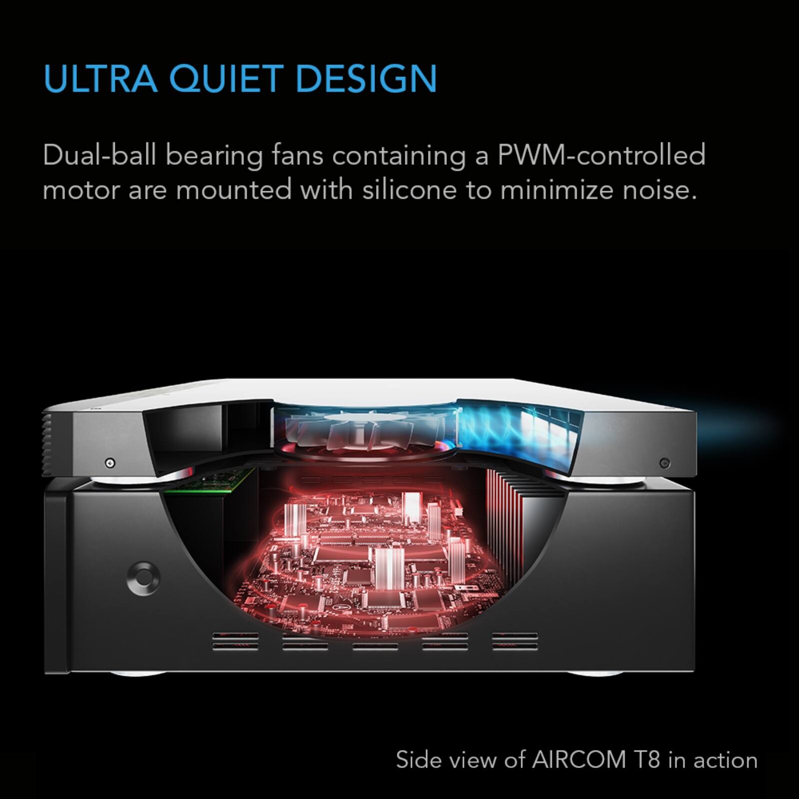 ULTRA QUIET DESIGN

Dual-ball bearing fans containing a PWM-controlled motor are mounted with silicone to minimize noise.

Side view of AIRCOM T8 in action