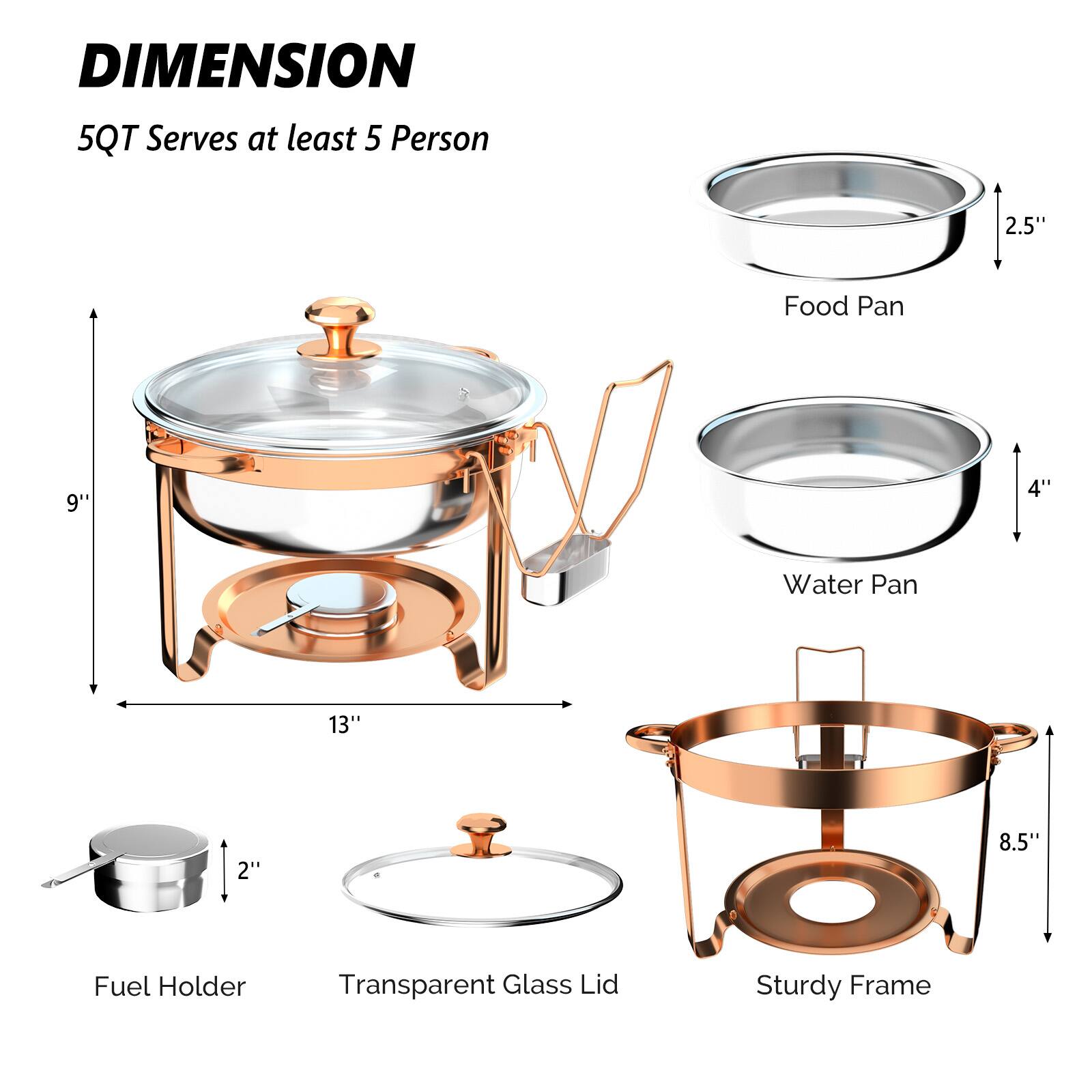 DIMENSION  
5QT Serves at least 5 Person

- Food Pan: 2.5" x 4"
- Water Pan: 9" x 4"
- Fuel Holder: 2"
- Transparent Glass Lid
- Sturdy Frame: 13" x 8.5"