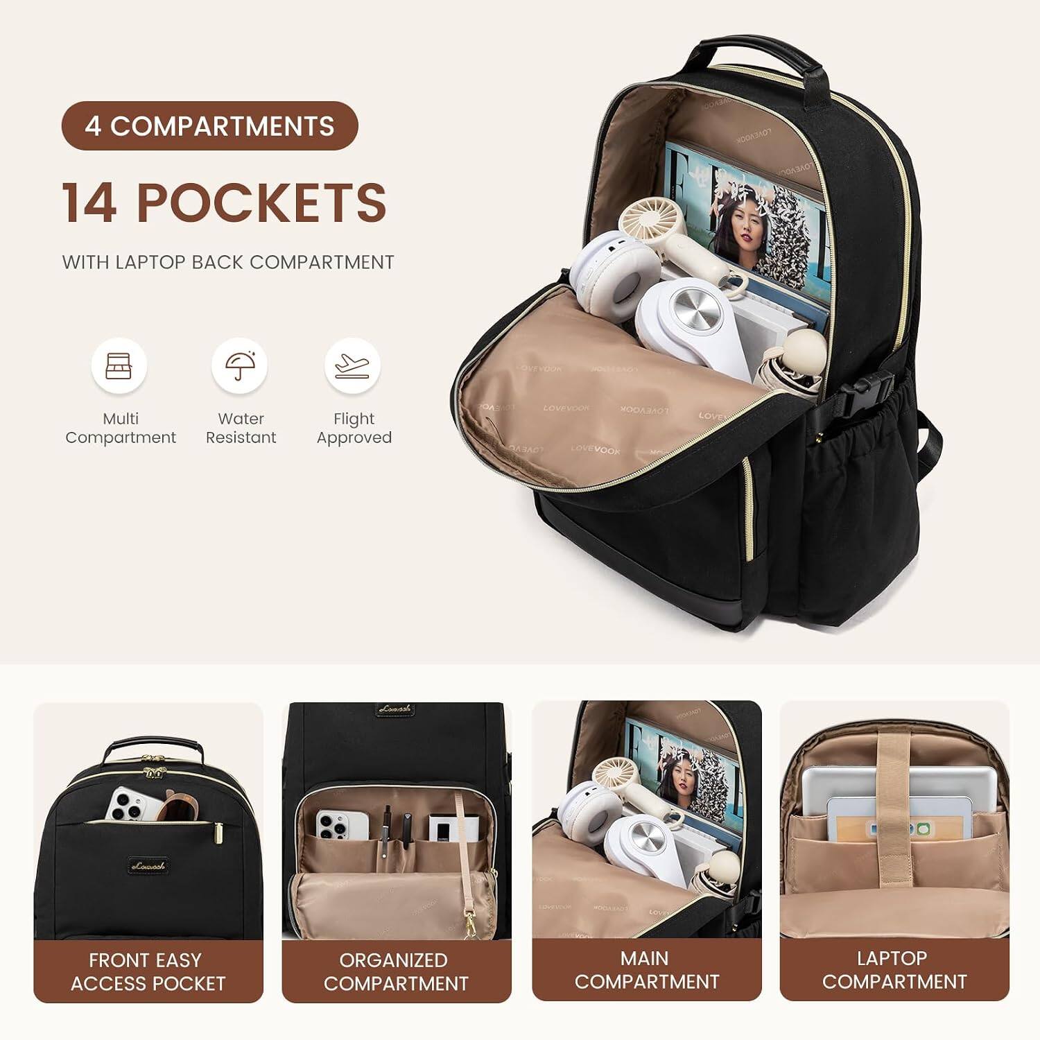 4 COMPARTMENTS  
14 POCKETS  
WITH LAPTOP BACK COMPARTMENT  

Multi Compartment  
Water Resistant  
Flight Approved  

FRONT EASY ACCESS POCKET  
ORGANIZED COMPARTMENT  
MAIN COMPARTMENT  
LAPTOP COMPARTMENT