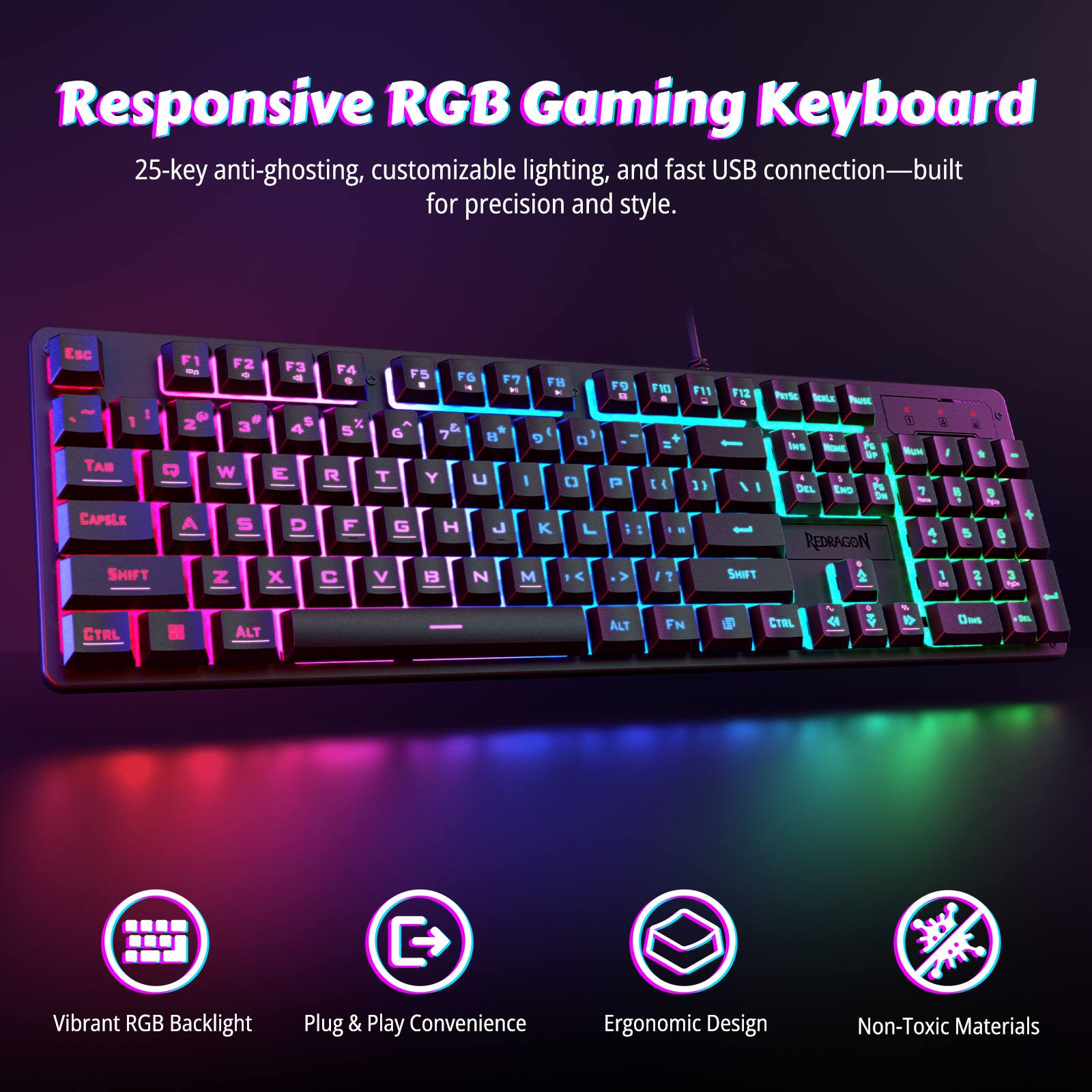 Responsive RGB Gaming Keyboard  
25-key anti-ghosting, customizable lighting, and fast USB connection—built for precision and style.

- Vibrant RGB Backlight
- Plug & Play Convenience
- Ergonomic Design
- Non-Toxic Materials