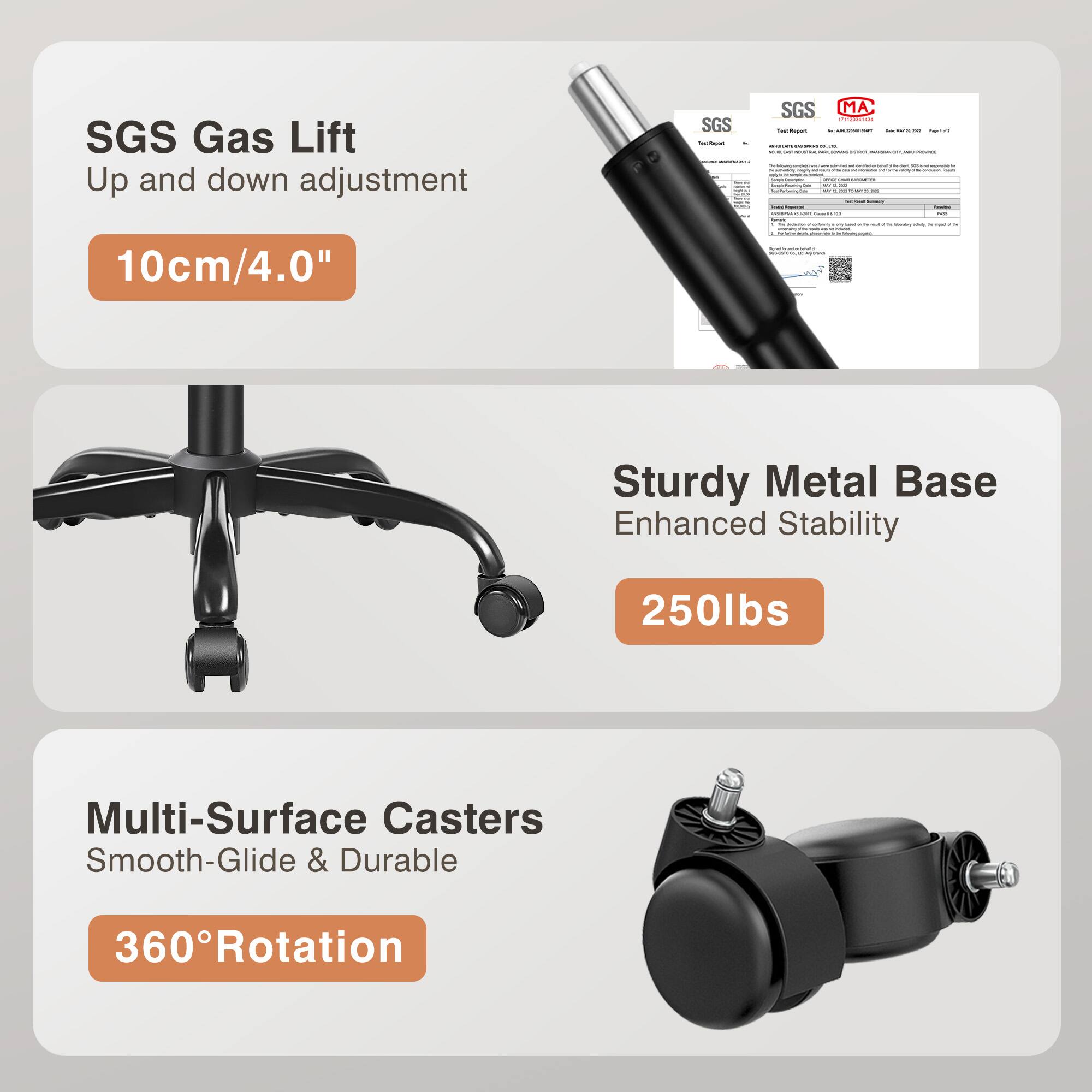 SGS Gas Lift  
Up and down adjustment  
10cm/4.0"  

Sturdy Metal Base  
Enhanced Stability  
250lbs  

Multi-Surface Casters  
Smooth-Glide & Durable  
360° Rotation