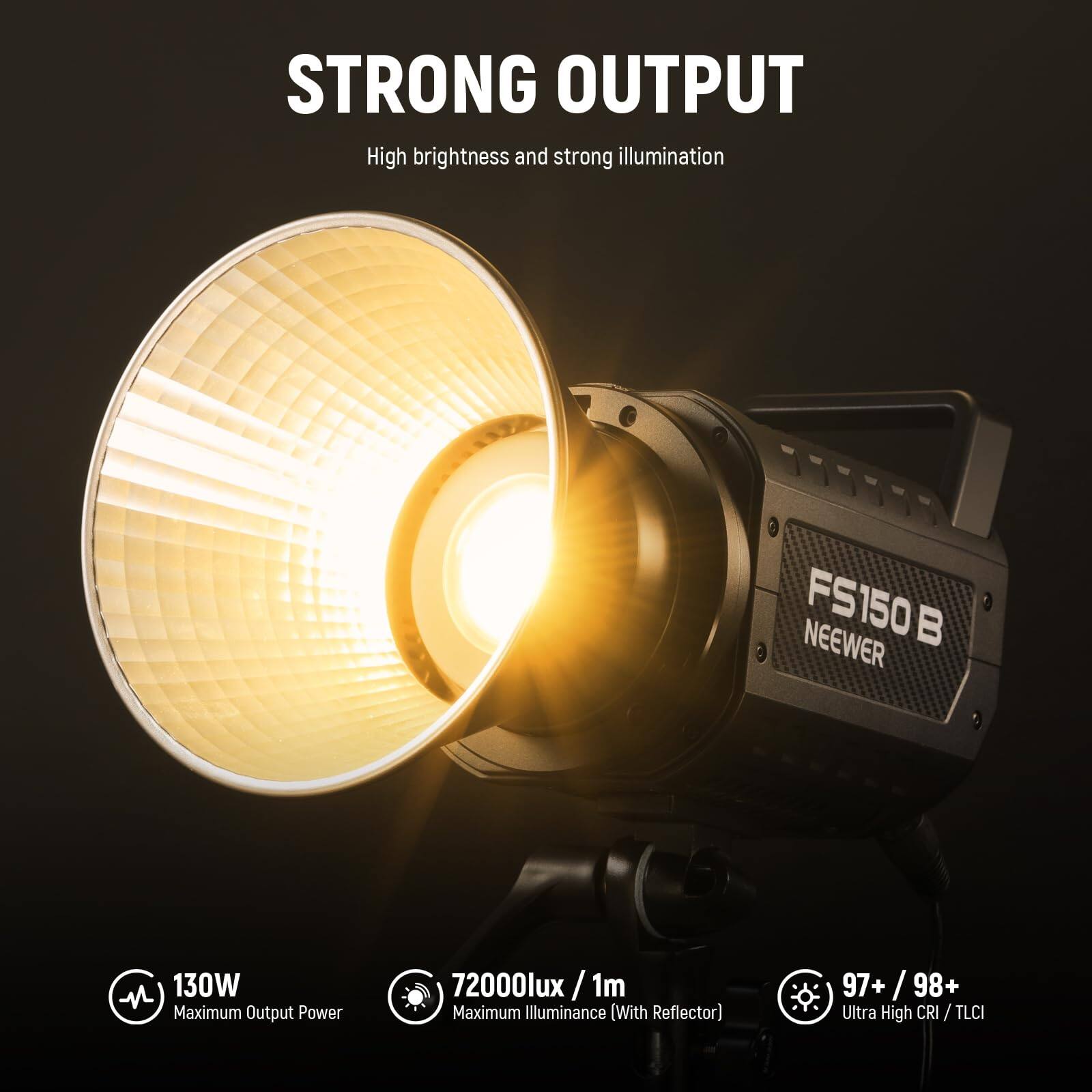 STRONG OUTPUT  
High brightness and strong illumination  

FS150 B  
NEEWER  

130W  
Maximum Output Power  

72000lux /1m  
Maximum Illuminance (With Reflector)  

97+ / 98+  
Ultra High CRI / TLCI / TLCI