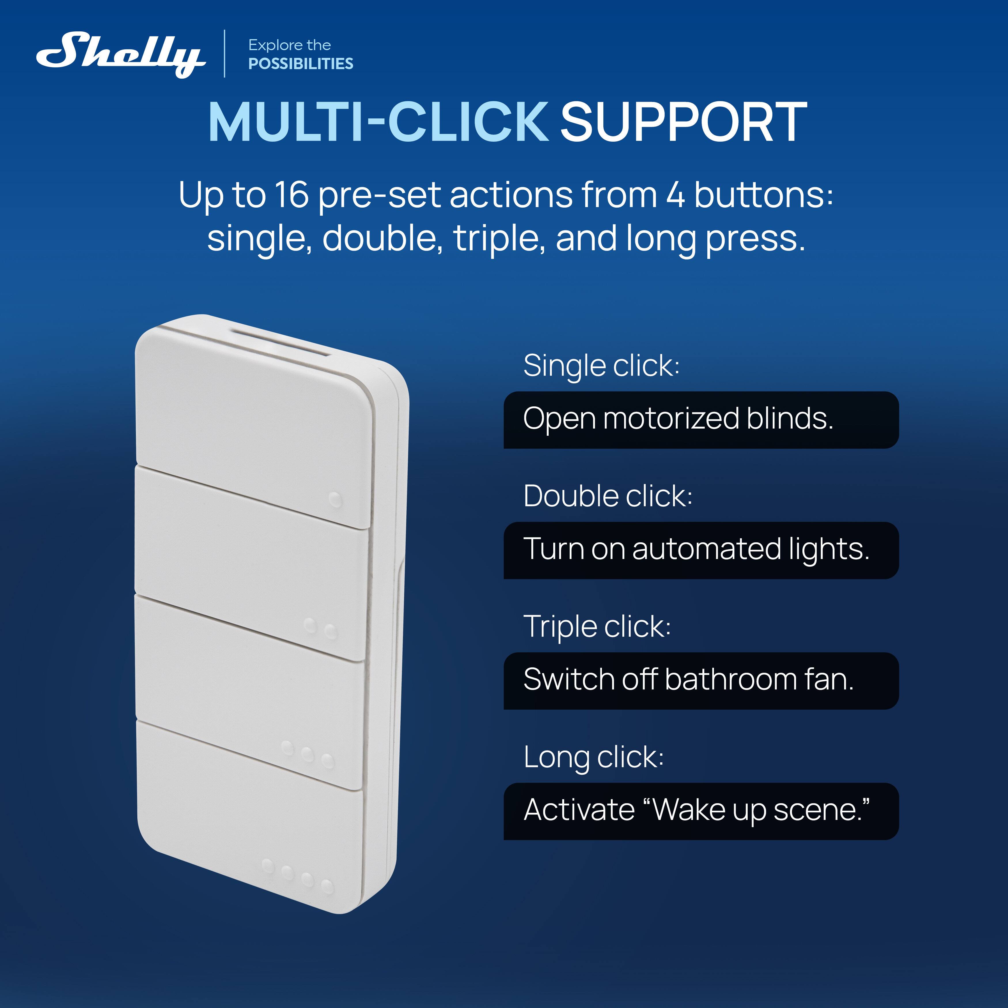 Explore the Shelly POSSIBILITIES

MULTI-CLICK SUPPORT

Up to 16 pre-set actions from 4 buttons: single, double, triple, and long press.

Single click:
Open motorized blinds.

Double click:
Turn on automated lights.

Triple click:
Switch off bathroom fan.

Long click:
Activate "Wake up scene."