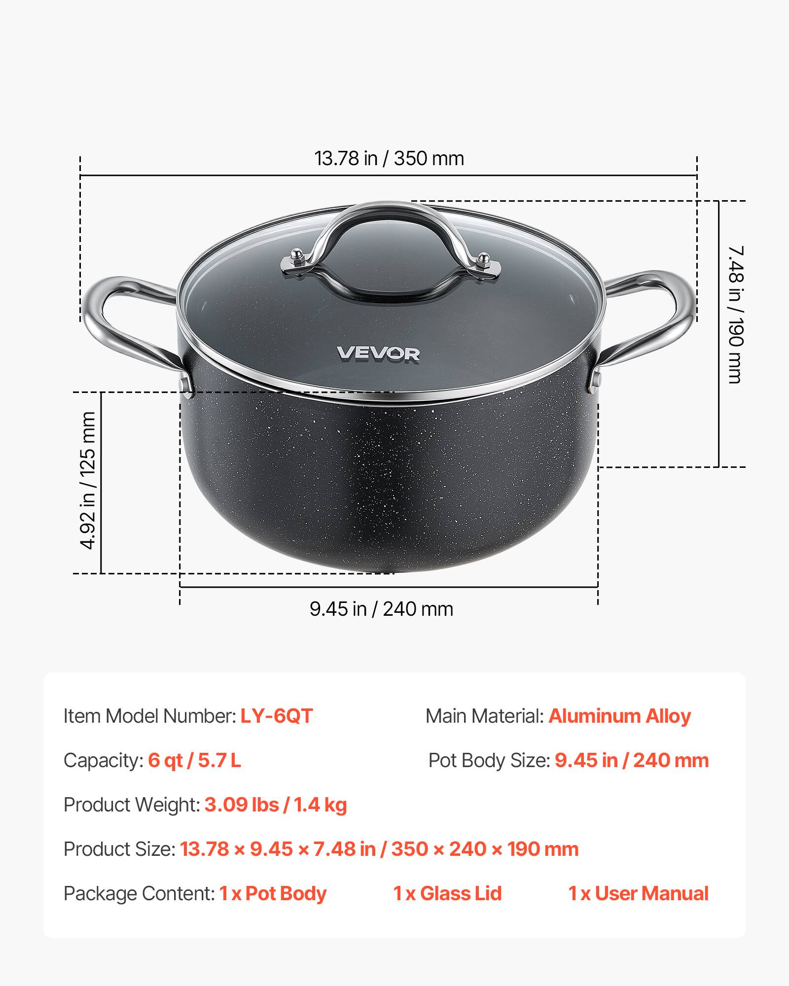 13.78 in / 350 mm  
125 / in 4.92  
VEVOR  
7.48 in / 190 mm  
9.45 in / 240 mm  

Item Model Number: LY-6QT  
Main Material: Aluminum Alloy  
Capacity: 6 qt/5.7L  
Pot Body Size: 9.45 in / 240 mm  
Product Weight: 3.09 lbs/1.4 lbs kg  
Product Size: 13.78 x 9.45 x 7.48 in / 350 x 240 x 190 mm  

Package Content:  
1 x Pot Body  
1 x Glass Lid  
1 x User Manual