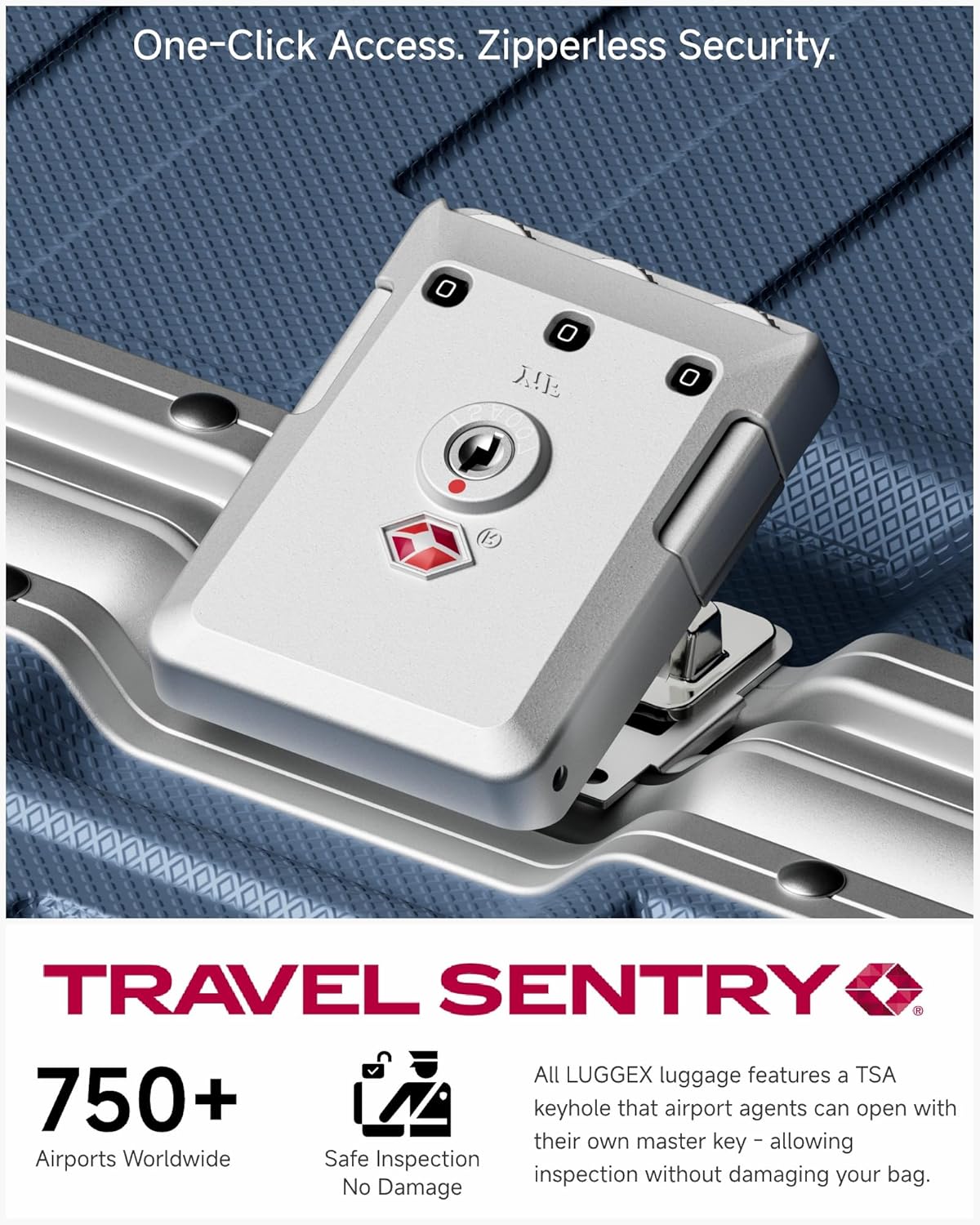 One-Click Access. Zipperless Security.

TRAVEL SENTRY

750+ Airports Worldwide

Safe Inspection No Damage

All LUGGEX luggage features a TSA keyhole that airport agents can open with their own master key - allowing inspection without damaging your bag.