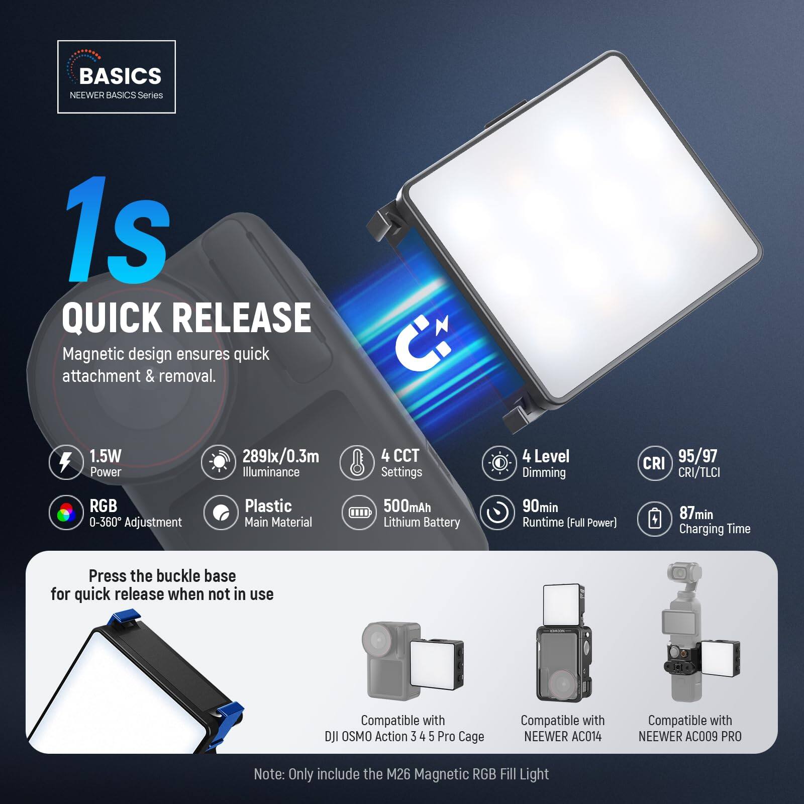 BASICS NEEWER BASICS Series 1s QUICK RELEASE

Magnetic design ensures quick attachment & removal.

- 1.5W Power
- 289lx/0.3m Illuminance
- 4 CCT Settings
- 4 Level Dimming
- CRI 95/97 CRI/TLCI
- RGB 0-360° Adjustment
- Plastic Main Material
- 500mAh Lithium Battery
- 90min Runtime (Full Power)
- 87min Charging Time

Press the buckle base for quick release when not in use

Compatible with:
- DJI OSMO Action 3 4 5 Pro Cage
- NEEWER AC014
- NEEWER AC009 PRO

Note: Only include the M26 Magnetic RGB Fill Light