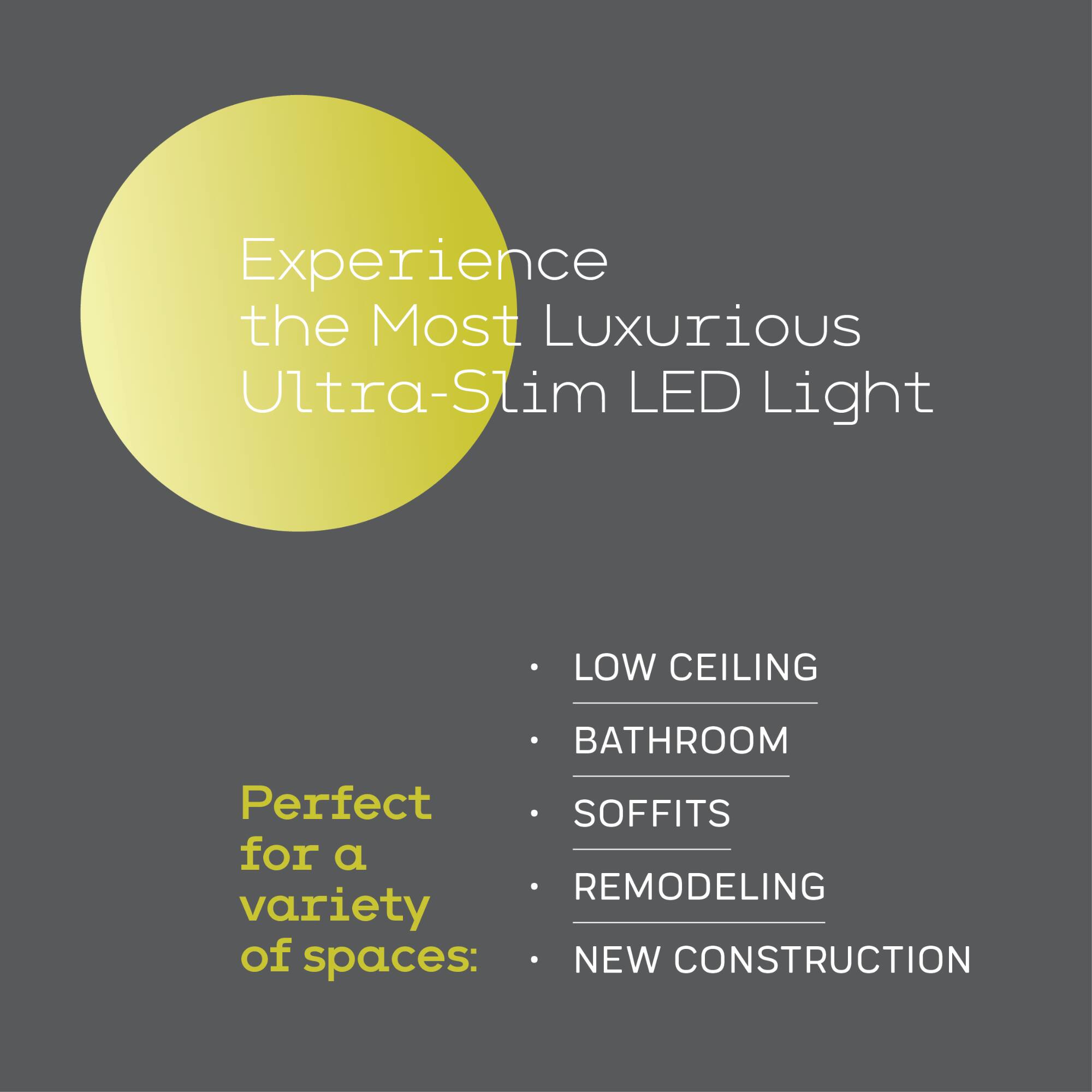 Experience the Most Luxurious Ultra-Slim LED Light

Perfect for a variety of spaces:
- LOW CEILING
- BATHROOM
- SOFFITS
- REMODELING
- NEW CONSTRUCTION