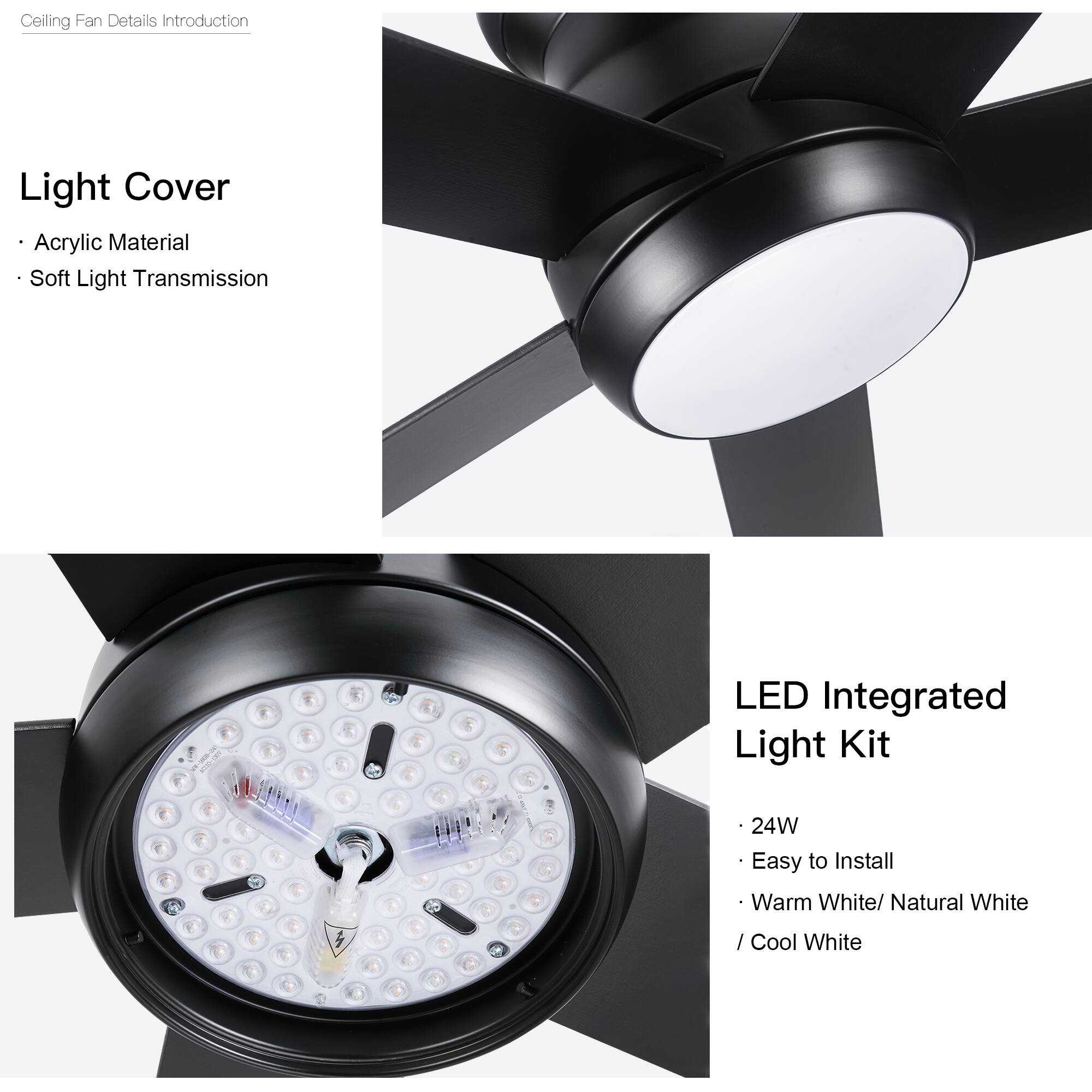 Ceiling Fan Details Introduction

Light Cover
- Acrylic Material
- Soft Light Transmission

LED Integrated Light Kit
- 24W
- Easy to Install
- Warm White/ Natural White / Cool White
