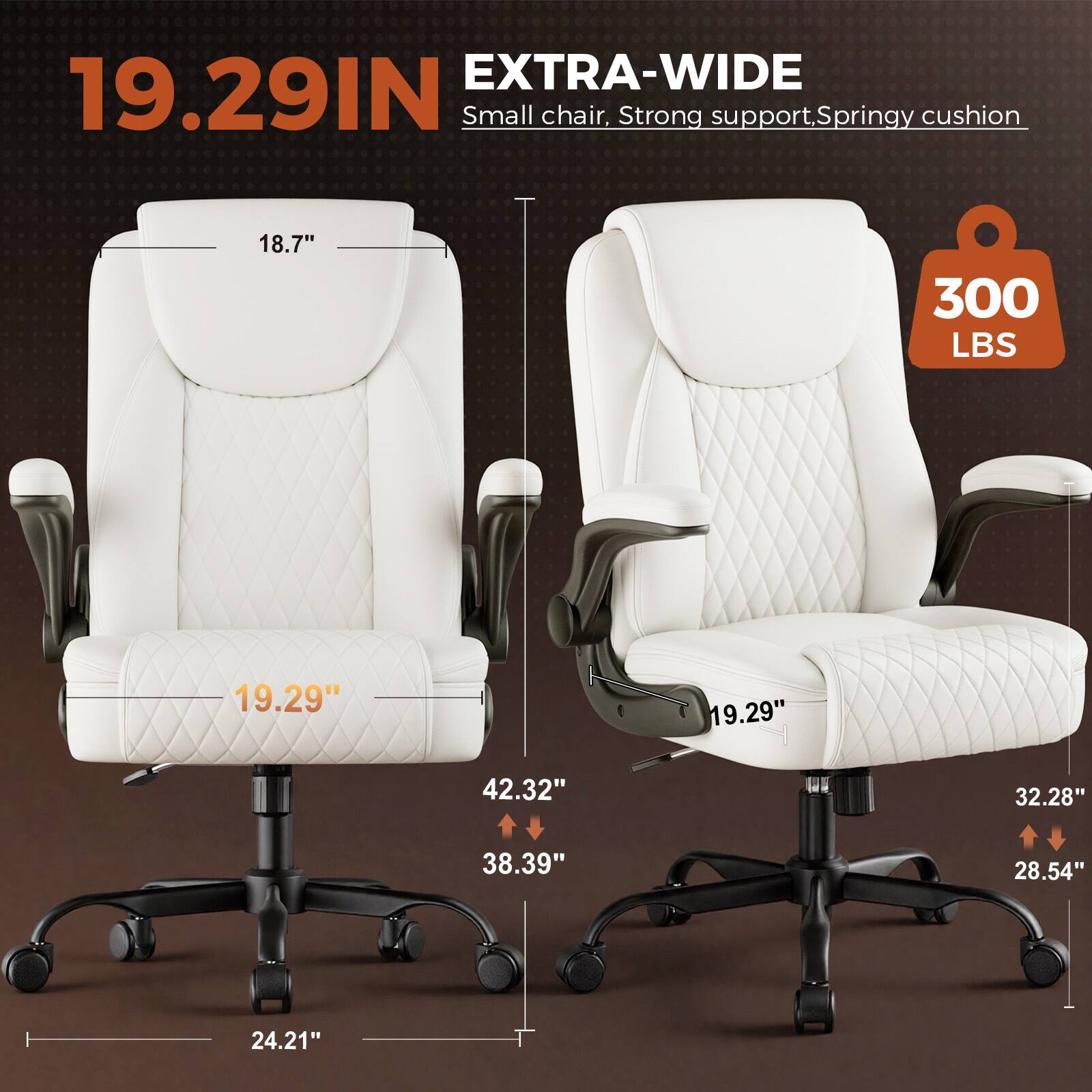 EXTRA-WIDE 19.29IN Small chair, Strong support, Springy cushion  
18.7"  
300 LBS  
19.29"  
19.29"  
42.32"  
32.28"  
38.39"  
28.54"  
24.21"