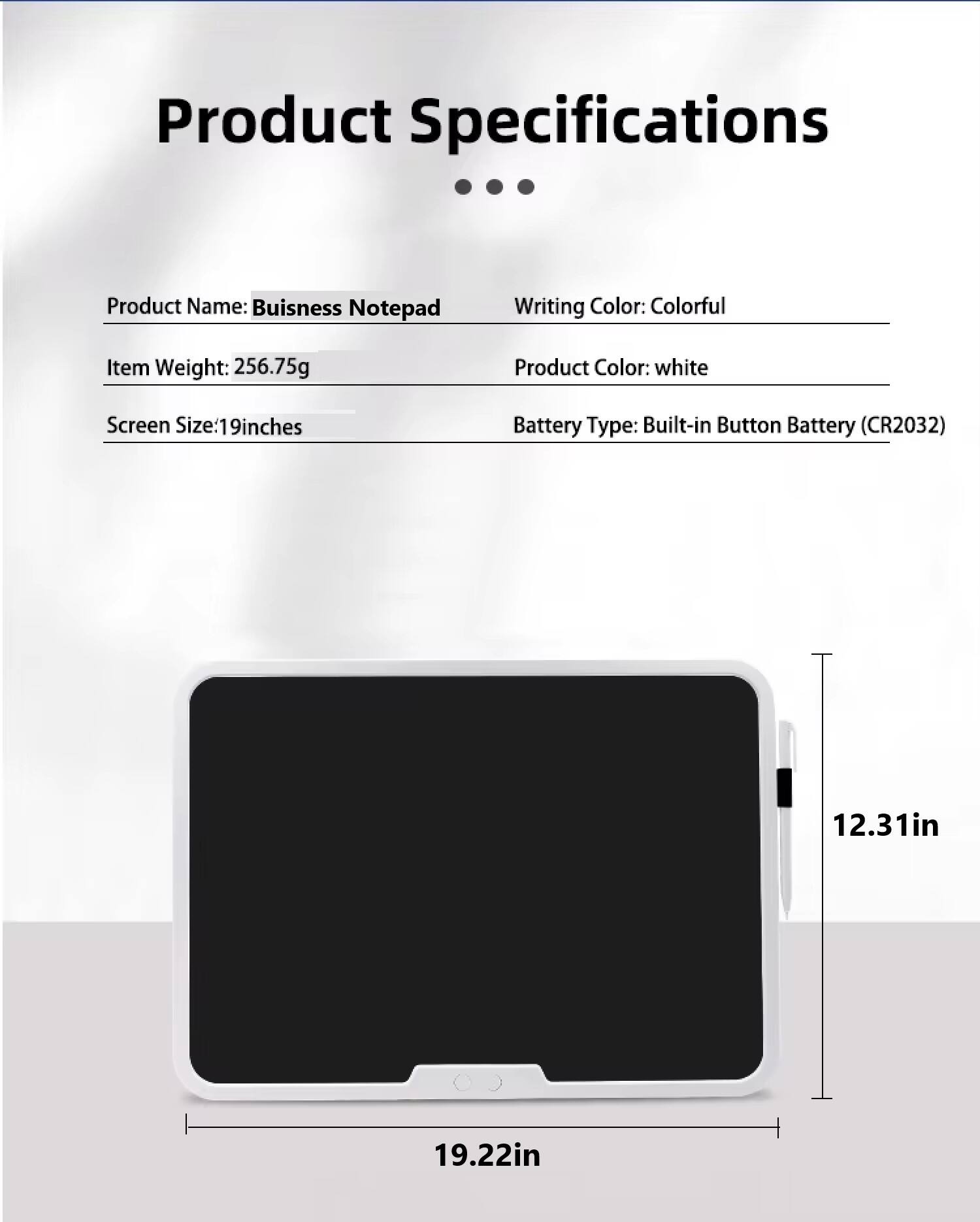 Product Specifications

- Product Name: Business Notepad
- Item Weight: 256.75g
- Screen Size: 19 inches
- Writing Color: Colorful
- Product Color: white
- Battery Type: Built-in Button Battery (CR2032)

Dimensions:
- 12.31in
- 19.22in