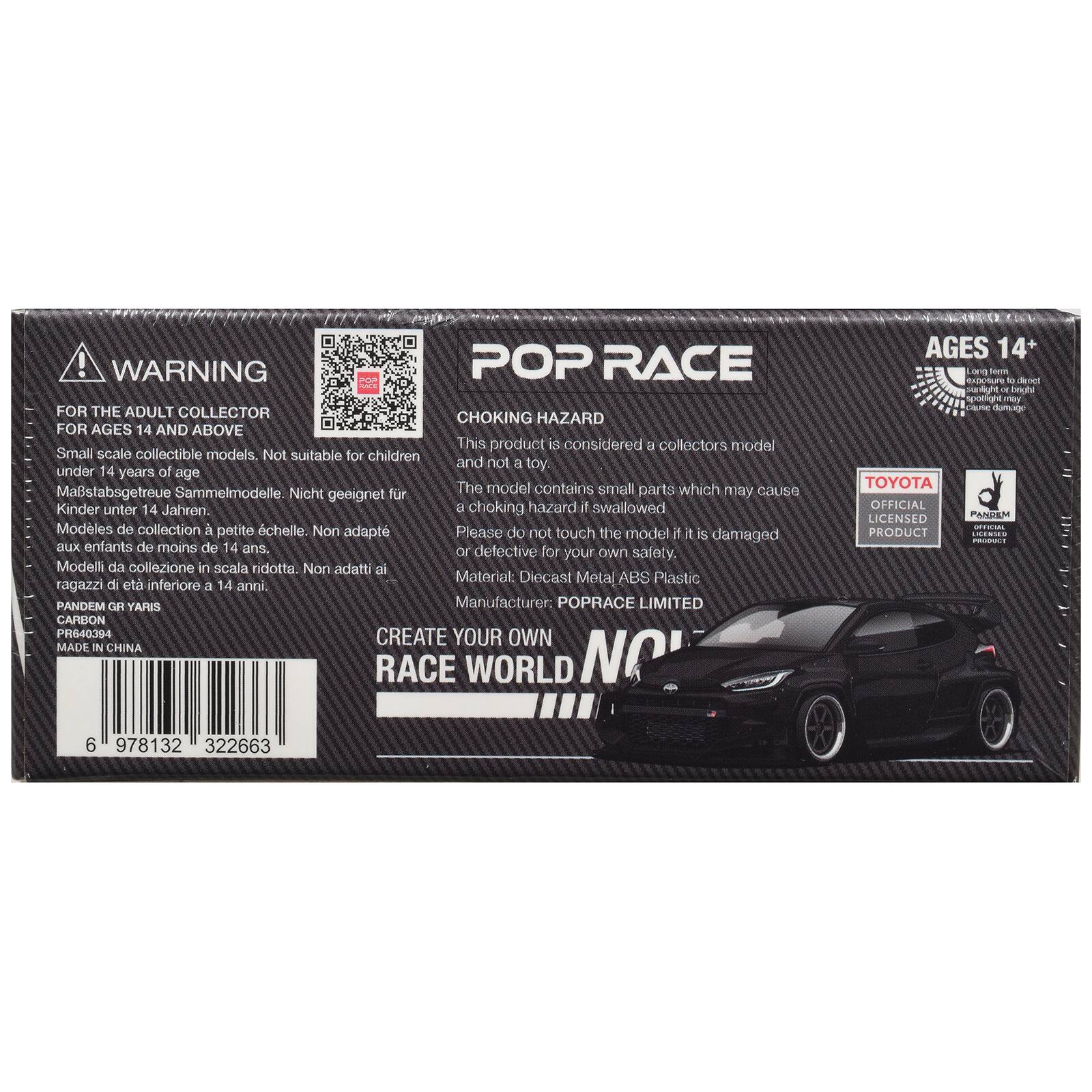 WARNING POP RACE FOR THE ADULT COLLECTOR CHOKING HAZARD FOR AGES 14 AND ABOVE

This product is considered a collectors model. Small scale collectible models. Not suitable for children and not a toy. under 14 years of age. 

Mastabsgetreue Sammelmodelle. Nicht geeignet für Kinder unter 14 Jahren. 

Modèles de collection à petite échelle. Non adaptés aux enfants de moins de 14 ans. 

Modelli da collezione in scala ridotta. Non adatti ai ragazzi di età inferiore a 14 anni. 

Please do not touch the model if it is damaged or defective for your own safety. 

Material: Diecast Metal ABS Plastic 

Manufacturer: POPRACE LIMITED 

CARBON PANDEM GR YARIS PR640394 

CREATE YOUR OWN RACE WORLD 

MADE IN CHINA 

AGES 14+ Long km exposure to direct sunlight or bright spotlight may damage 

TOYOTA OFFICIAL LICENSED PANDEM OFFICIAL LICENSED PRODUCT 

6 978132 322663