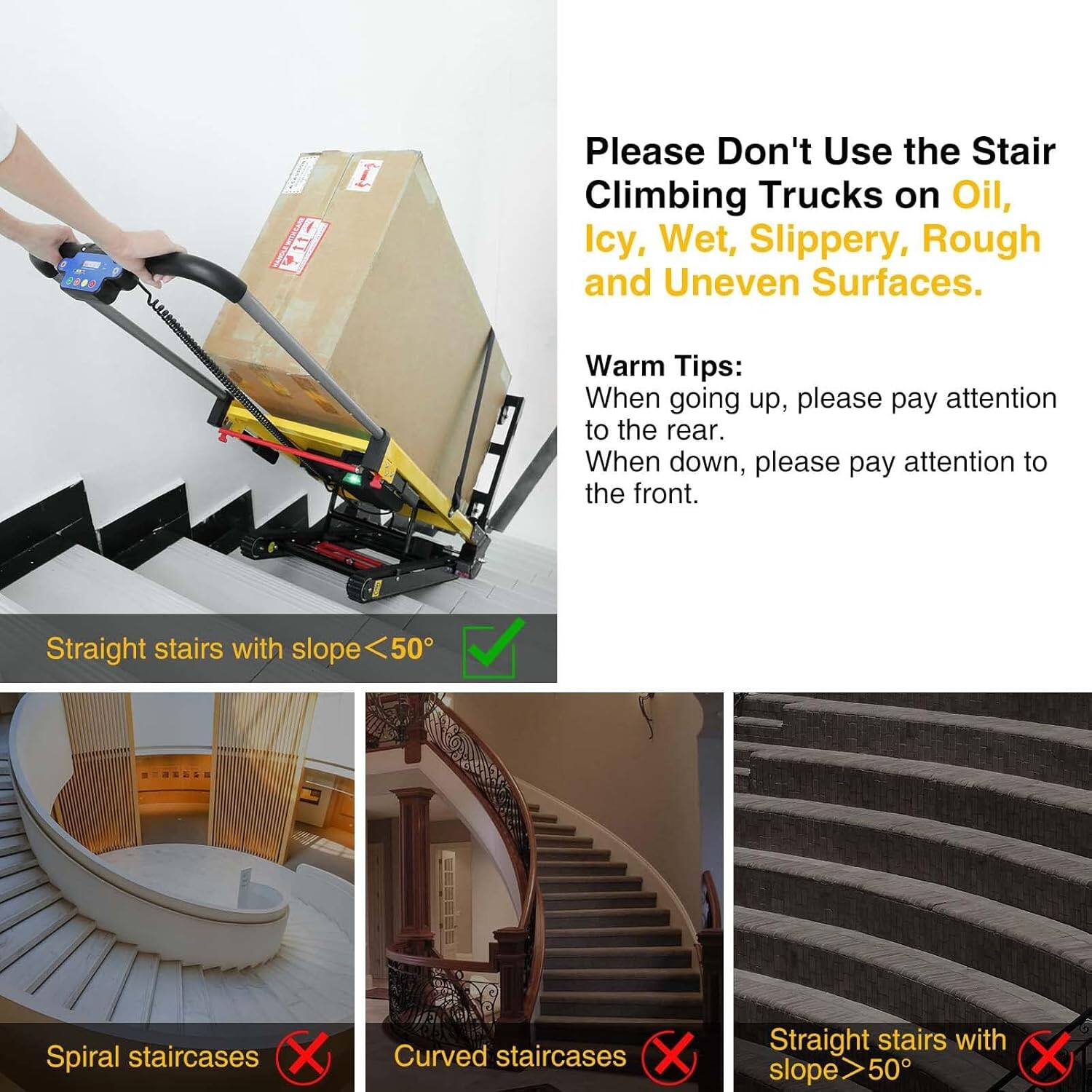 Please Don't Use the Stair Climbing Trucks on Oil, Icy, Wet, Slippery, Rough and Uneven Surfaces.

Warm Tips:
When going up, please pay attention to the rear.
When down, please pay attention to the front.

Straight stairs with slope <50° ✔️

Spiral staircases ❌

Curved staircases ❌

Straight stairs with slope >50° ❌
