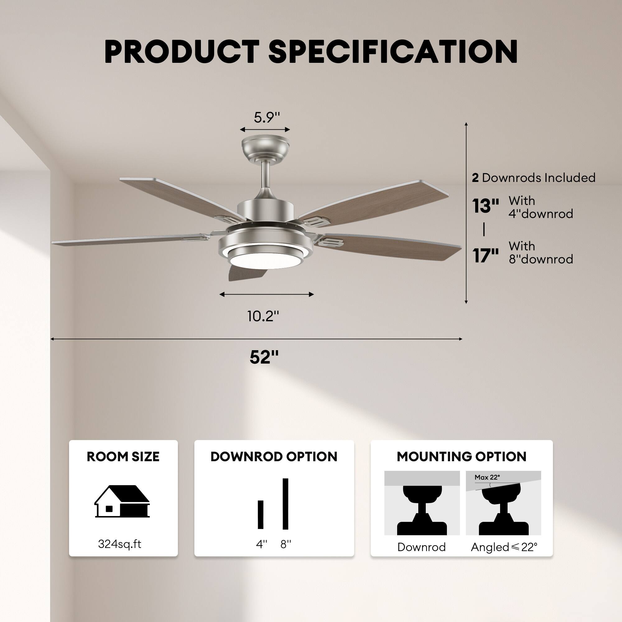 **PRODUCT SPECIFICATION**

- **Blade Size:** 52"
- **Blade Pitch:** 5.9"
- **Blade Diameter:** 10.2"
- **Downrods Included:** 2
  - With 13" 4" downrod
  - With 17" 8" downrod
- **Room Size:** 324 sq.ft
- **Downrod Option:** 4" or 8"
- **Mounting Option:** Downrod or Angled (Max 22°)