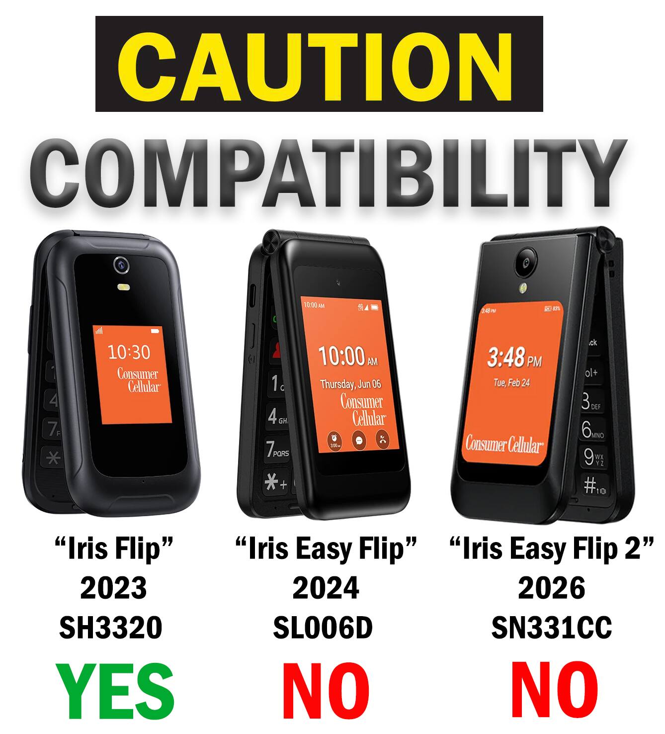 CAUTION COMPATIBILITY

10:00 AM

EVE

4 7F

10:30 Consumer Cellular
1 4GH GH 7PORS *+

10:00 AM Thursday, Jun 06 Consumer Cellular
3:48 PM Tue, Feb 24 Consumer Cellular
+lo 3 6mg 9 #10

"Iris Flip" 2023 SH3320 YES
"Iris Easy Flip" 2024 SL006D NO
"Iris Easy Flip 2" 2026 SN331CC NO