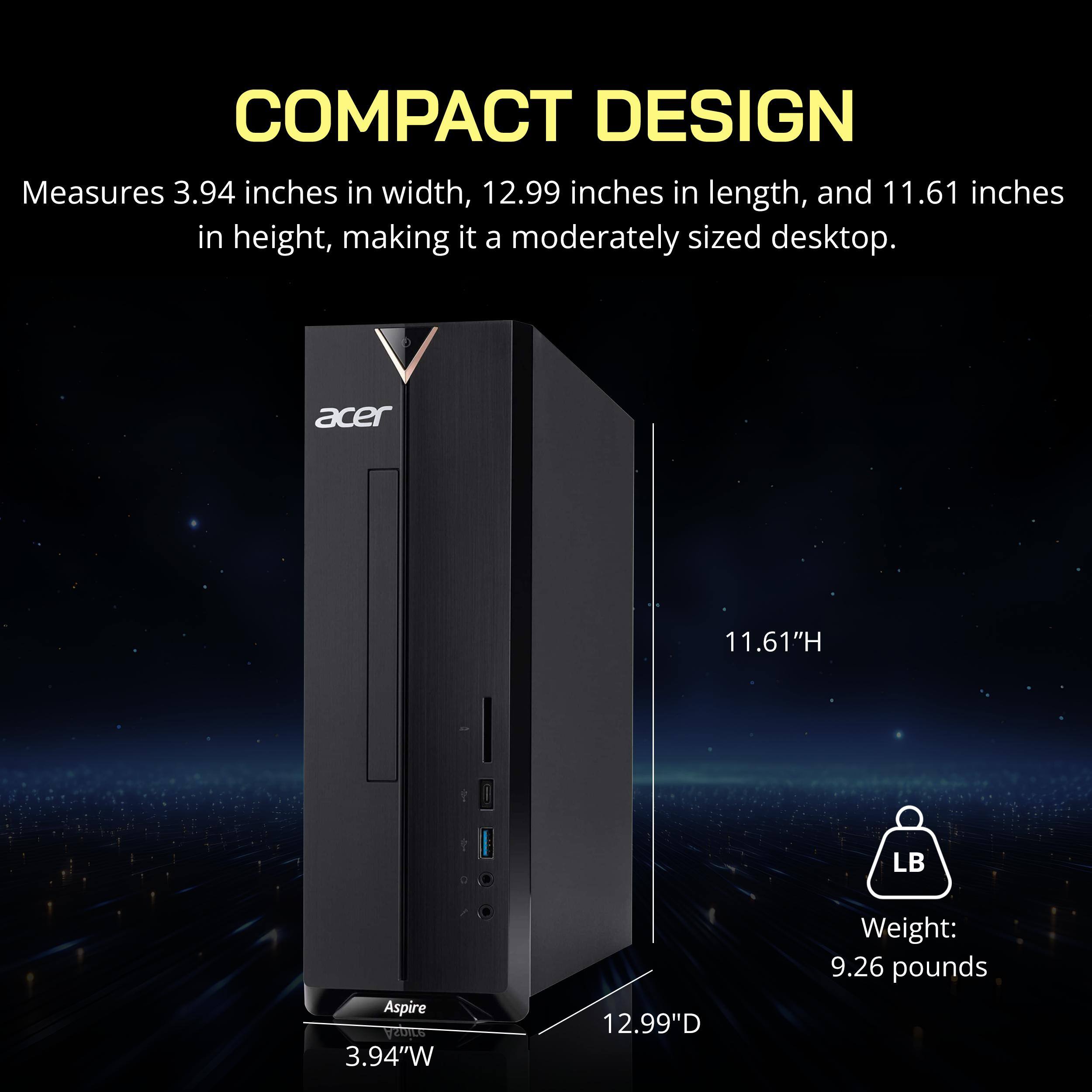 COMPACT DESIGN  
Measures 3.94 inches in width, 12.99 inches in length, and 11.61 inches in height, making it a moderately sized desktop.  

acer  
11.61"H  
LB  
Aspire  
3.94"W  
12.99"D  
Weight: 9.26 pounds