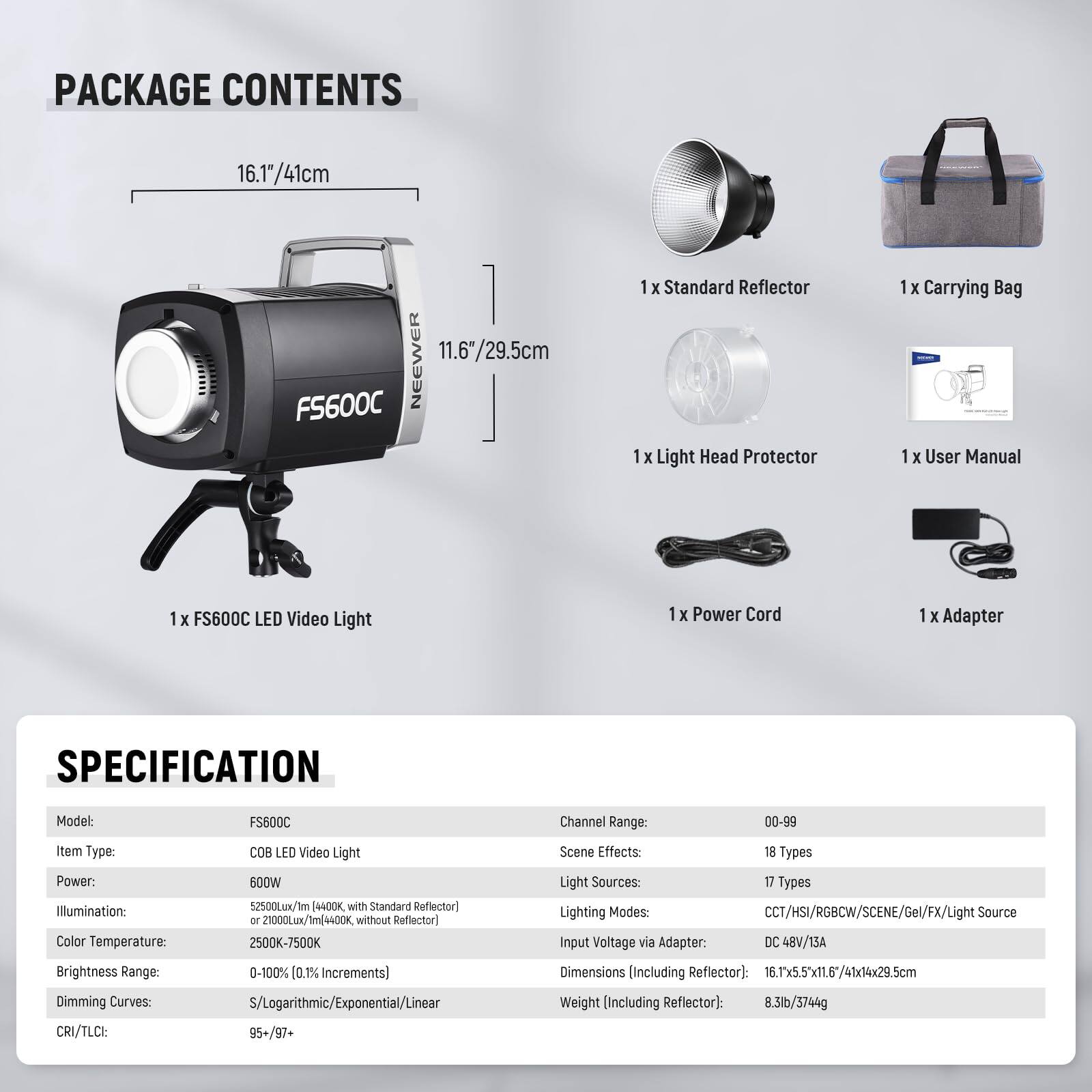 **PACKAGE CONTENTS**

- 1 x FS600C LED Video Light
- 1 x Standard Reflector
- 1 x Light Head Protector
- 1 x Carrying Bag
- 1 x User Manual
- 1 x Power Cord
- 1 x Adapter

**SPECIFICATION**

- **Model:** FS600C
- **Item Type:** COB LED Video Light
- **Power:** 600W
- **Illumination:** 52500Lux/Im (4400K with Standard Reflector) or 21000Lum/Im (4400K without Reflector)
- **Color Temperature:** 2500K-7500K
- **Brightness Range:** 0-100% (0.1% Increments)
- **Dimming Curves:** S/Logarithmic/Exponential/Linear
- **CRI/TLCI:** 95+/97+
- **Channel Range:** 00-99
- **Scene Effects:** 18 Types
- **Light Sources:** 17 Types
- **Lighting Modes:** CCT/HS