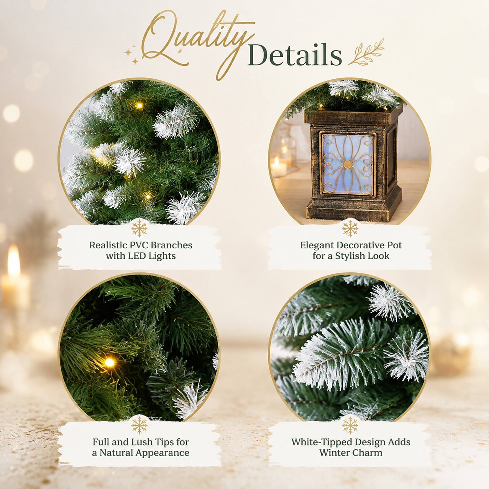 Quality Details

- Realistic PVC Branches with LED Lights
- Elegant Decorative Pot for a Stylish Look
- Full and Lush Tips for a Natural Appearance
- White-Tipped Design Adds Winter Charm