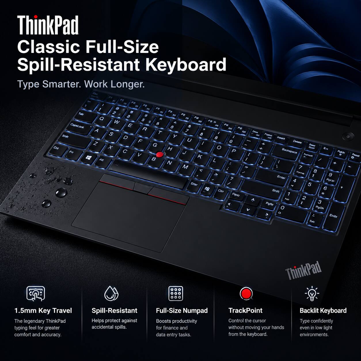 ThinkPad Classic Full-Size Spill-Resistant Keyboard  
Type Smarter. Work Longer.  

1.5mm Key Travel  
The legendary ThinkPad typing feel for greater comfort and accuracy.  

Spill-Resistant Full-Size Numpad  
Helps protect against accidental spills. Boosts productivity for finance and data entry tasks.  

TrackPoint  
Control the cursor without moving your hands from the keyboard.  

Backlit Keyboard  
Type confidently even in low light environments.