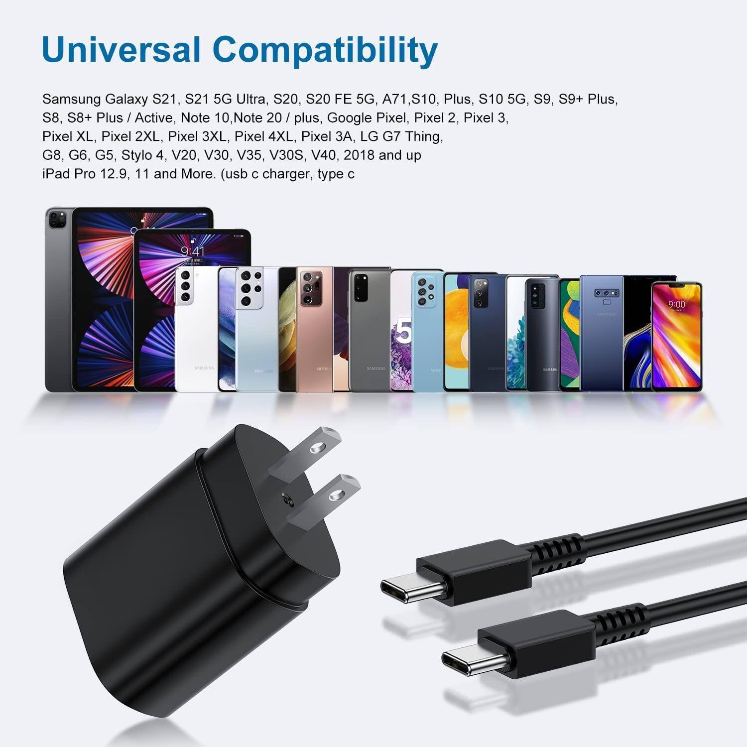 Universal Compatibility

Samsung Galaxy S21, S21 5G Ultra, S20, S20 FE 5G, A71, S10, Plus, S10 5G, S9, S9+ Plus, S8, S8+ Plus / Active, Note 10, Note 20 / Plus, Google Pixel, Pixel 2, Pixel 3, Pixel XL, Pixel 2XL, Pixel 3XL, Pixel 4XL, Pixel 3, LG G7 Thing, G8, G6, G5, Stylo 4, V20, V30, V35, V30S, V40, 2018 and up, iPad Pro 12.9, 11 and More. (usb C charger, type C