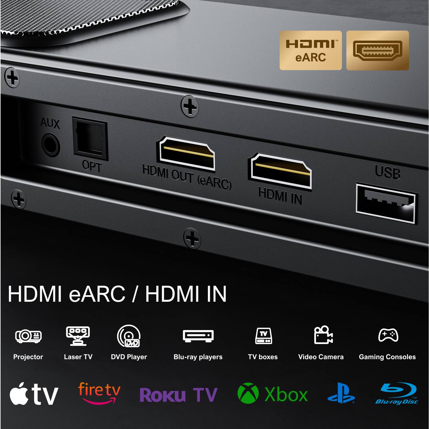 AUX  
OPT  
HDMI OUT (eARC)  
HDMI IN  
USB  

HDMI eARC / HDMI IN  

Projector  
Laser TV  
DVD Player  
Blu-ray players  
TV boxes  
Video Camera  
Gaming Consoles  

Apple TV  
firetv  
Roku TV  
Xbox  
PlayStation  
Blu-ray Disc