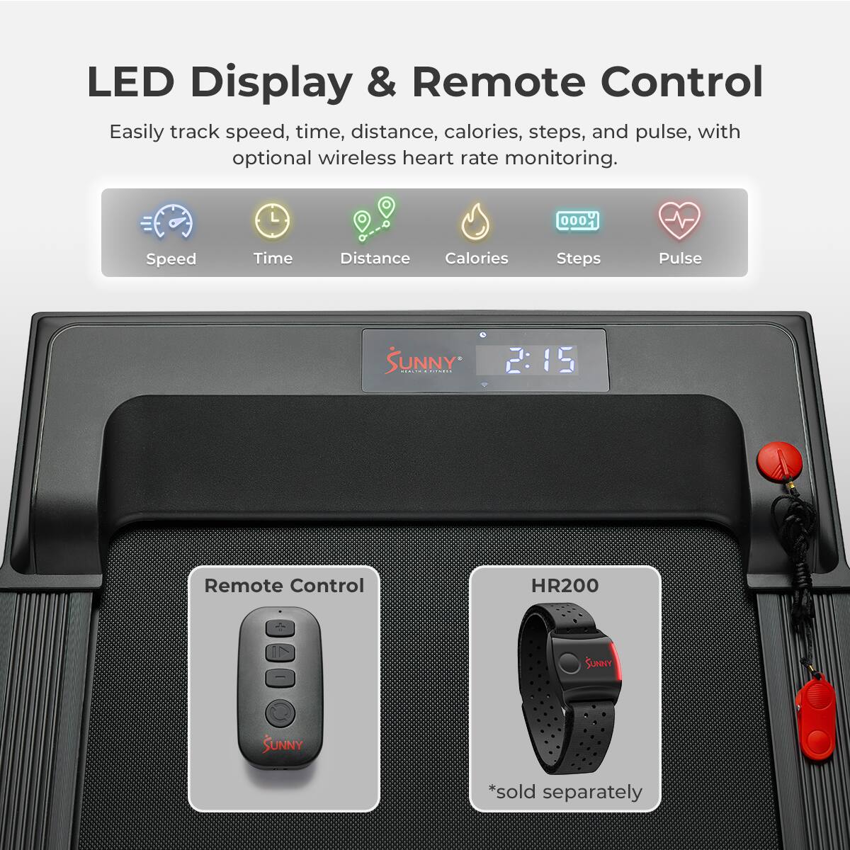LED Display & Remote Control
Easily track speed, time, distance, calories, steps, and pulse, with optional wireless heart rate monitoring.

Speed
Time
Distance
Calories
Steps
Pulse

2:15
Remote Control
HR200
SUNNY
SUNNY
*sold separately