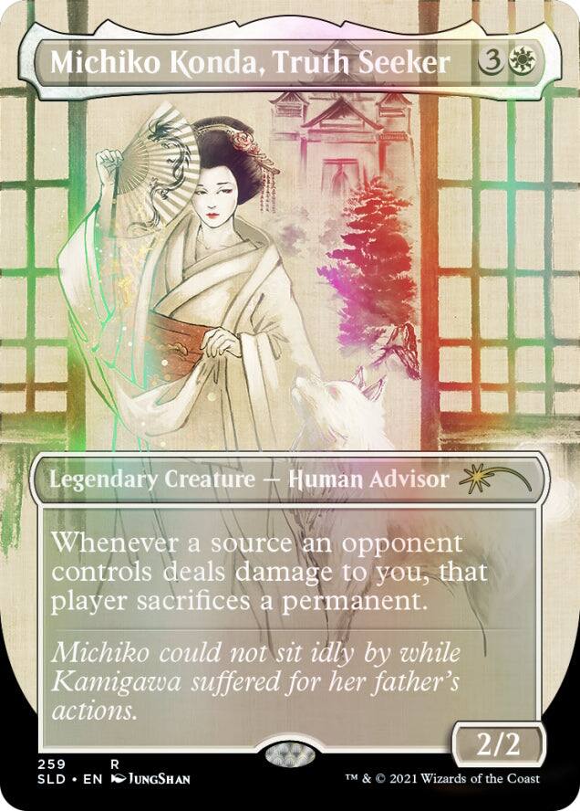 Michiko Konda, Truth Seeker  
3  
Legendary Creature — Human Advisor  
Whenever a source an opponent controls deals damage to you, that player sacrifices a permanent.  
Michiko could not sit idly by while Kamigawa suffered for her father's actions.  
2/2  
259 R  
SLD • EN  
JUNGSHAN  
© 2021 Wizards of the Coast