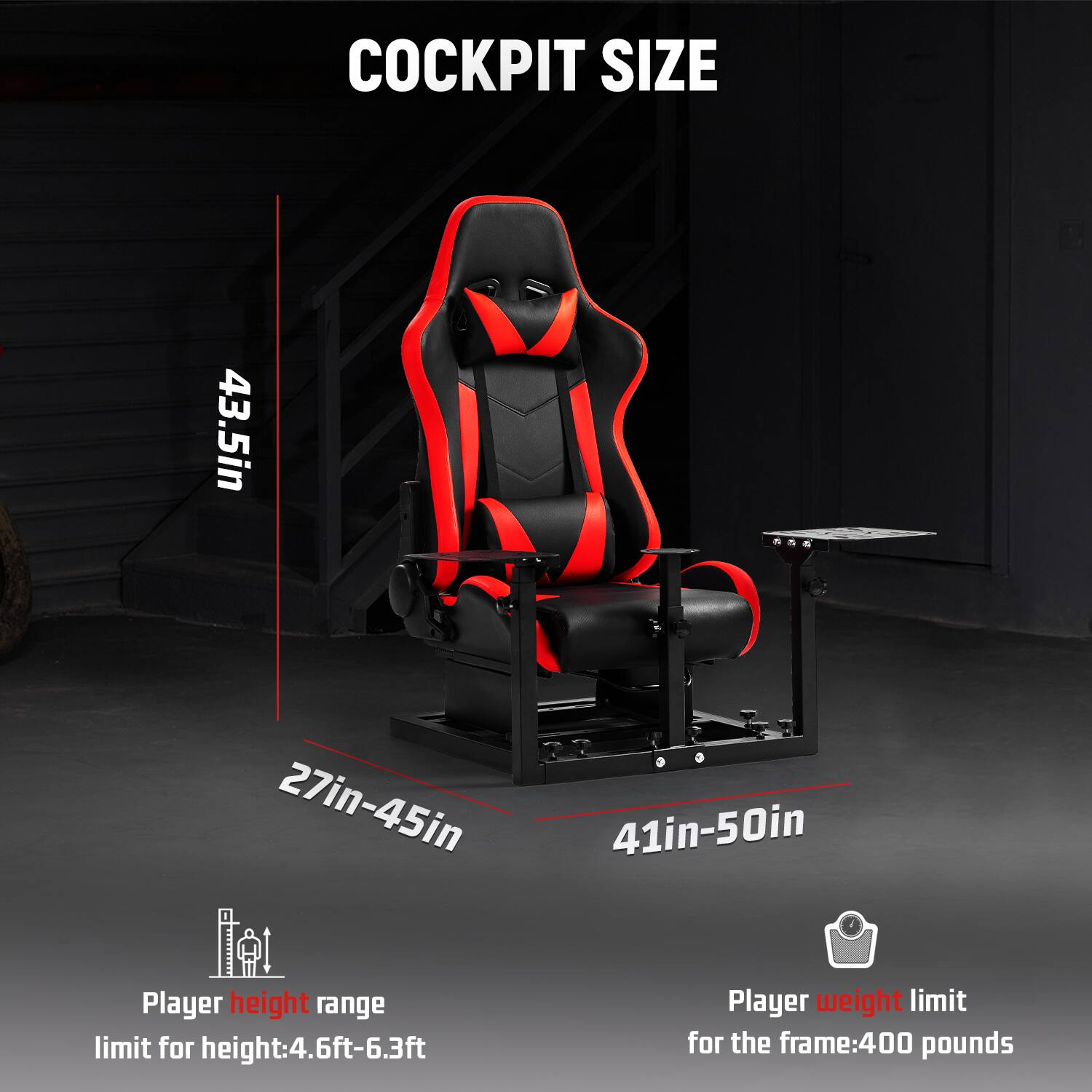 COCKPIT SIZE

43.5in

27in-45in

41in-50in

Player height range limit for height: 4.6ft-6.3ft

Player weight limit for the frame: 400 pounds