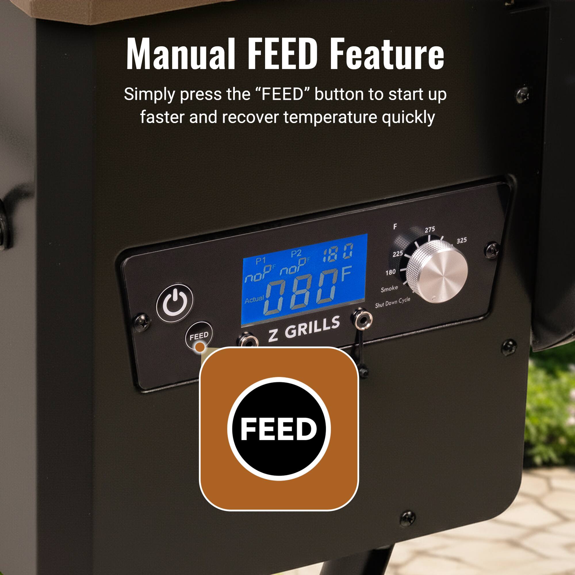 Manual FEED Feature

Simply press the "FEED" button to start up faster and recover temperature quickly

FEED

P1: noP
P2: 180°F
Actual: 080°F

Smoke Down Cycle

Z GRILLS