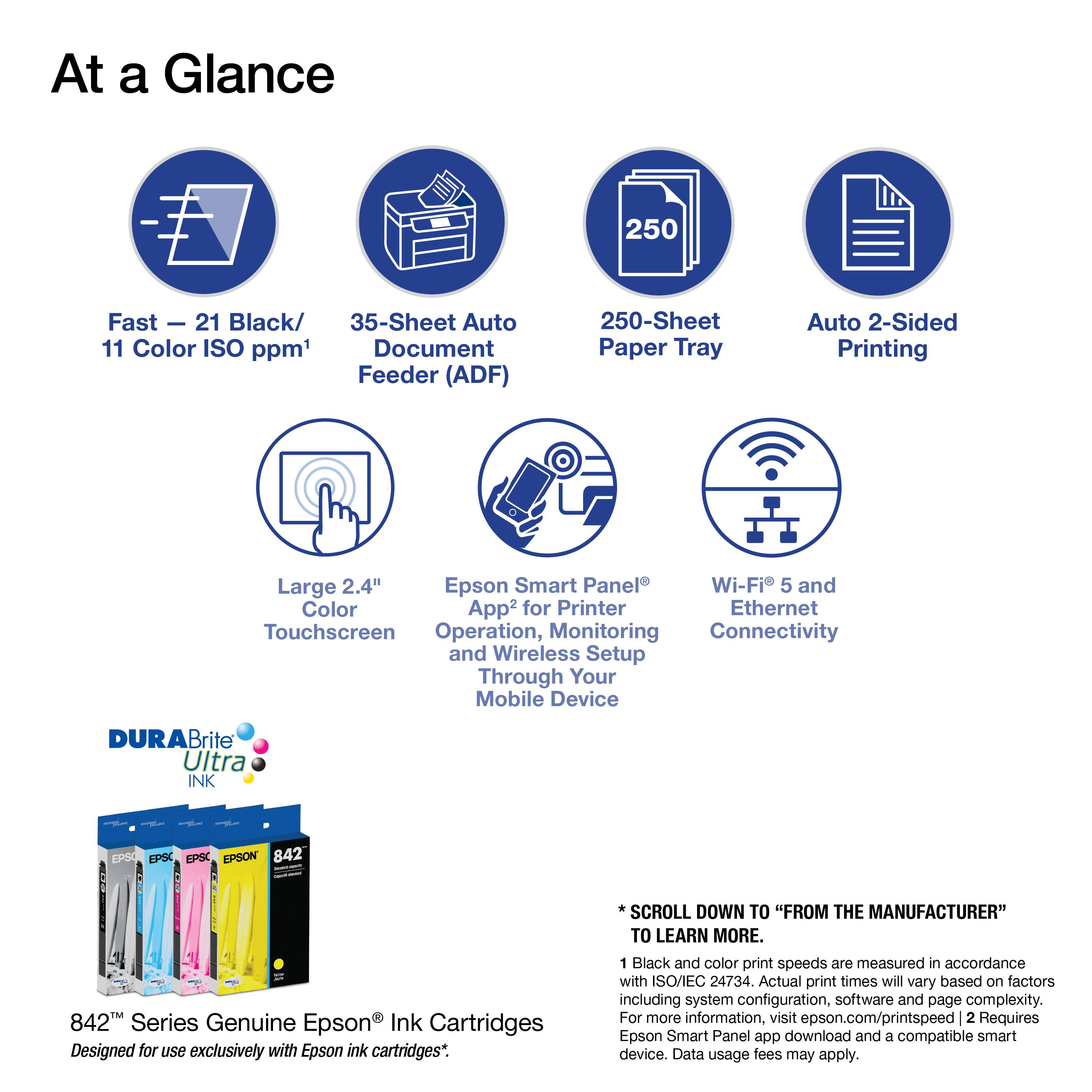 At a Glance

- Fast - 21 Black/ 11 Color ISO ppm¹
- 35-Sheet Auto Document Feeder (ADF)
- 250-Sheet Paper Tray
- Auto 2-Sided Printing
- Large 2.4" Touchscreen
- Epson Smart Panel® for Printer Operation, Monitoring and Wireless Setup Through Your Mobile Device
- Wi-Fi 5 and Ethernet Connectivity

DURABrite Ultra INK

EPS EPSC EPSC EPSON 842
TM 842TM Series Genuine Epson Ink Cartridges Designed for use exclusively with Epson ink cartridges*.

SCROLL DOWN TO "FROM THE MANUFACTURER" TO LEARN MORE.

¹ Black and color print speeds are measured in accordance with ISO/IEC 24734. Actual print times will vary based on factors including system configuration, software and page complexity. For more information, visit epson.com/printspeed
² Requires Epson Smart Panel app download and a compatible smart device. Data usage fees may apply.
