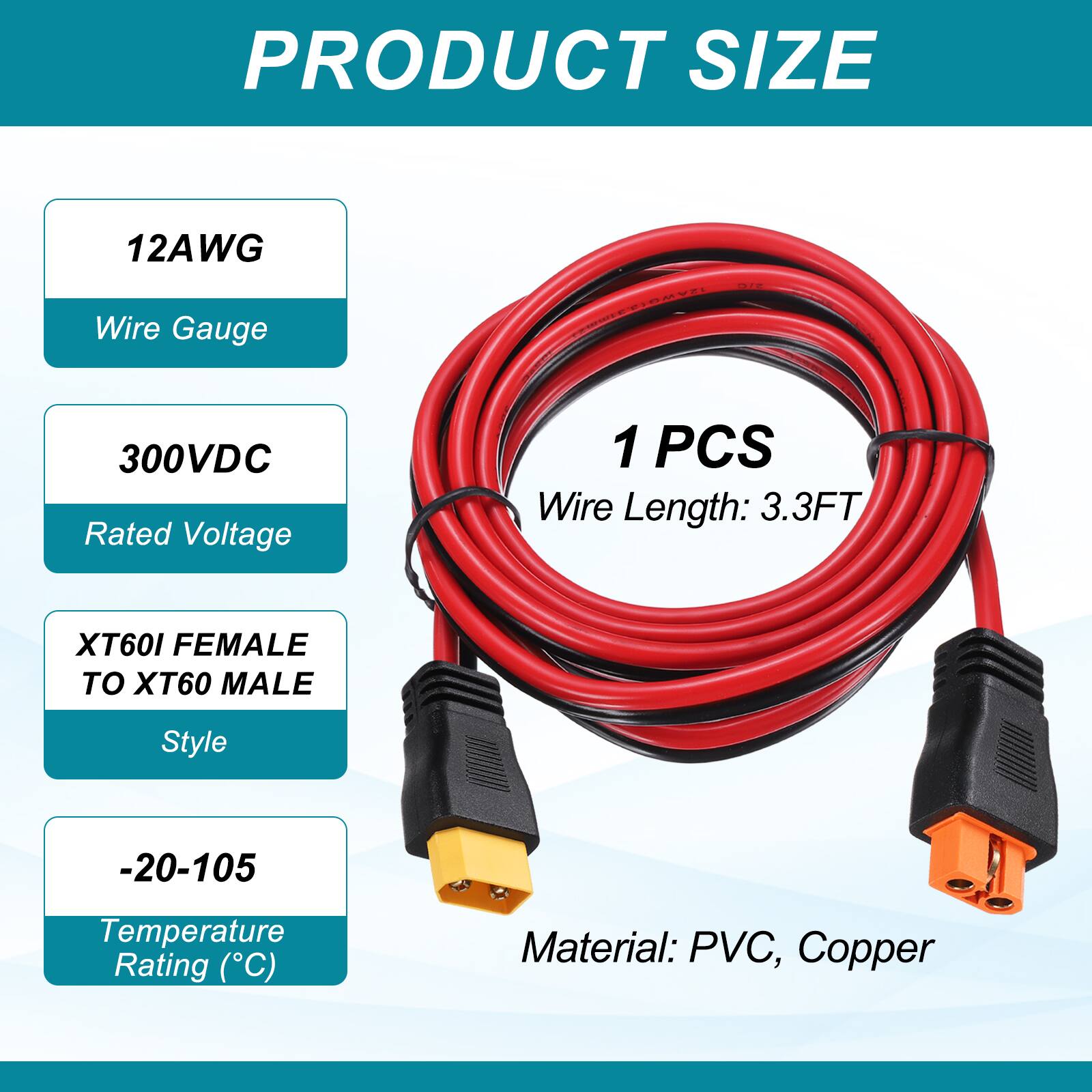 PRODUCT SIZE

12AWG Wire Gauge

300VDC Rated Voltage

1 PCS Wire Length: 3.3FT

XT60I FEMALE TO XT60 MALE Style

-20-105 Temperature Rating (°C)

Material: PVC, Copper