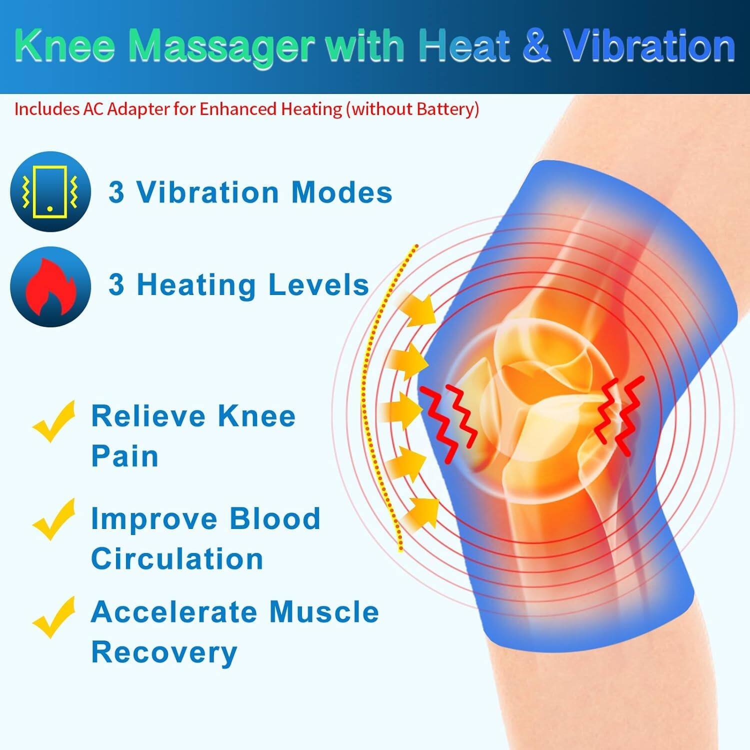 Knee Massager with Heat & Vibration  
Includes AC Adapter for Enhanced Heating (without Battery)  

- 3 Vibration Modes  
- 3 Heating Levels  

- Relieve Knee Pain  
- Improve Blood Circulation  
- Accelerate Muscle Recovery