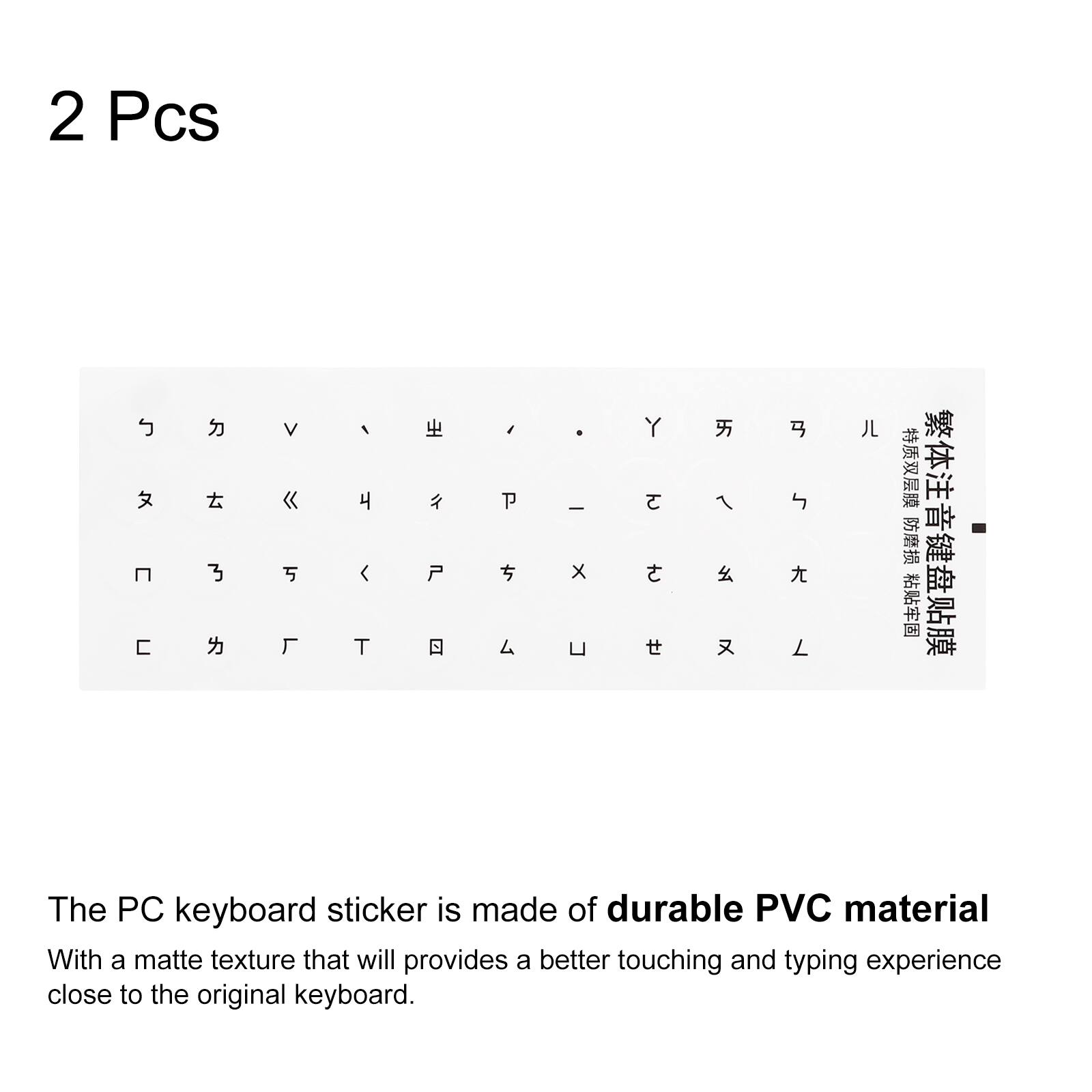 2 Pcs

The PC keyboard sticker is made of durable PVC material. With a matte texture that will provide a better touching and typing experience close to the original keyboard.