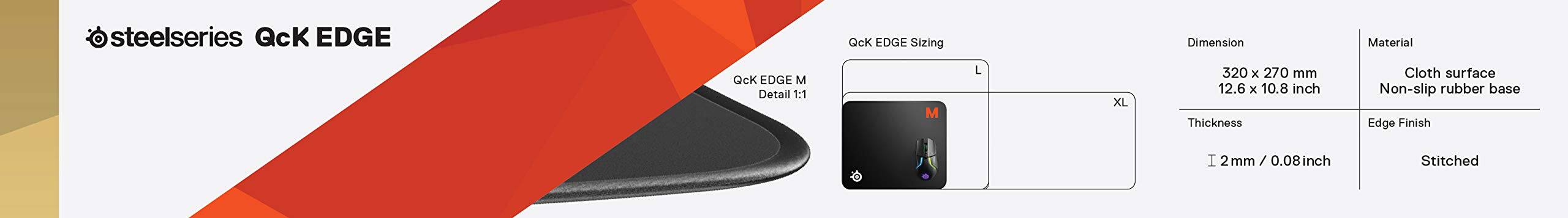 steelseries QcK EDGE

QcK EDGE Sizing

Dimension: 320 x 270 mm (12.6 x 10.8 inch)

Thickness: 2 mm / 0.08 inch

Material: Cloth surface, Non-slip rubber base

Edge Finish: Stitched