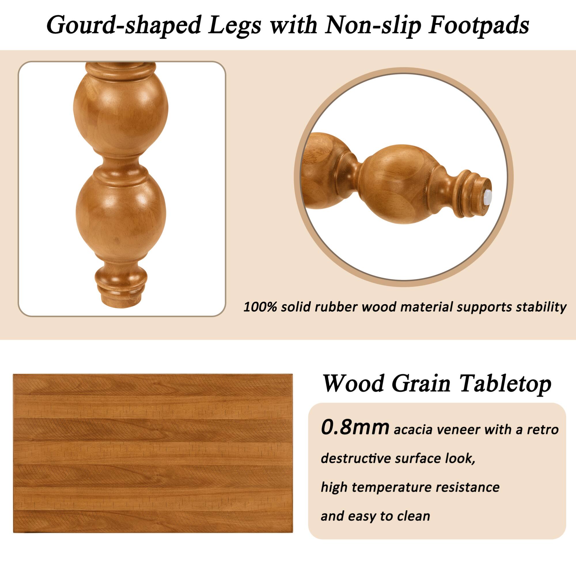 Gourd-shaped Legs with Non-slip Footpads

100% solid rubber wood material supports stability

Wood Grain Tabletop

0.8mm acacia veneer with a retro destructive surface look, high temperature resistance and easy to clean