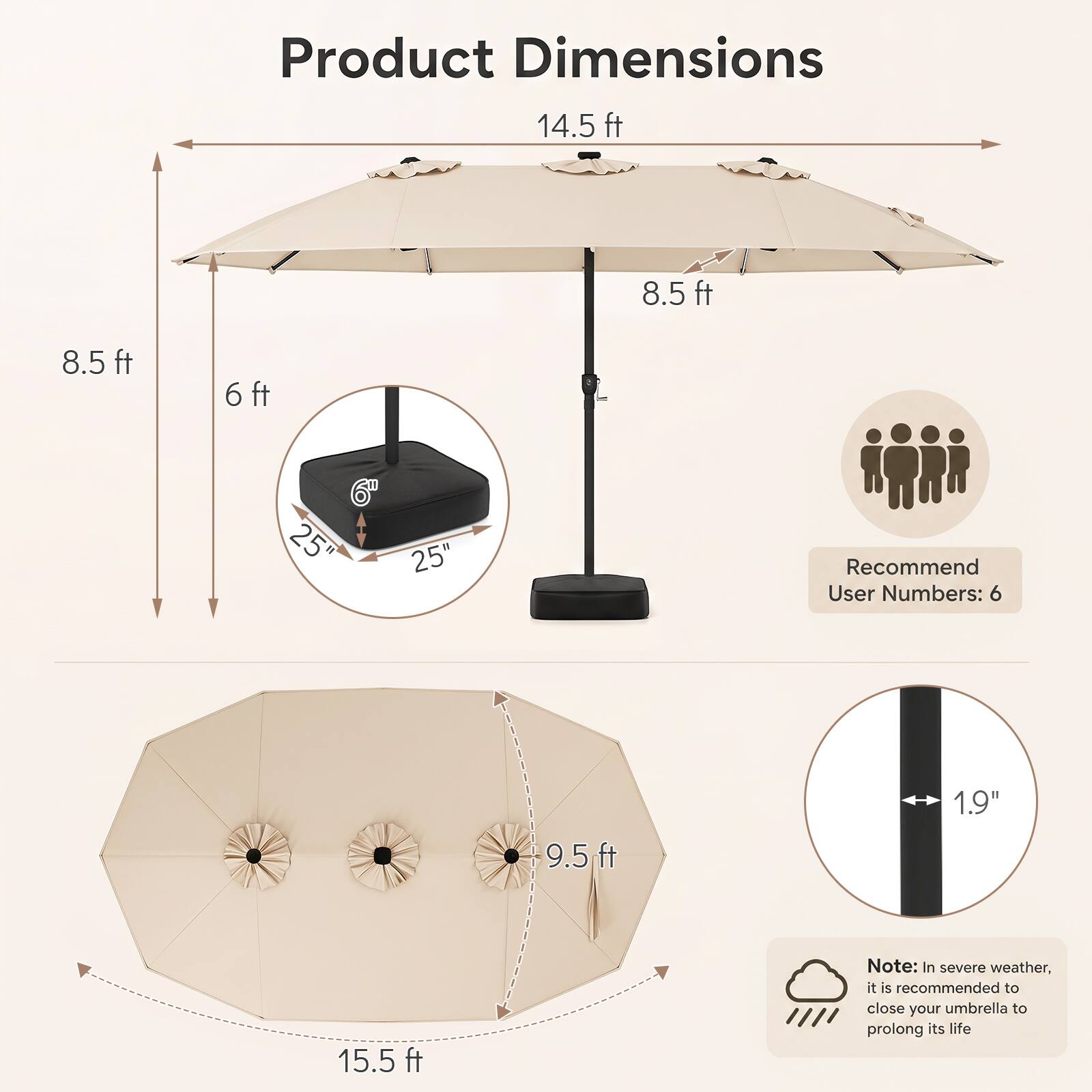 Product Dimensions  
14.5 ft  
8.5 ft  
8.5 ft  
6 ft  
6" 25" 25"  
Recommend User Numbers: 6  
1.9"  
9.5 ft  
15.5 ft  

Note: In severe weather, it is recommended to close your umbrella to prolong its life