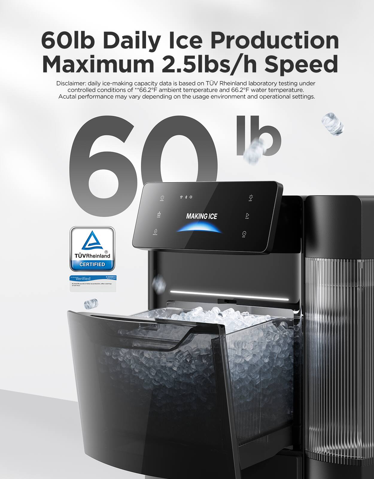 60lb Daily Ice Production Maximum 2.5lbs/h Speed  
Disclaimer: daily ice-making capacity data is based on TUV Rheinland laboratory testing under controlled conditions of **66.2F ambient temperature and 66.2F water temperature. Actual performance may vary depending on the usage environment and operational settings.**  
60lb  
MAKING ICE  
TÜVRheinland CERTIFIED  
Verified