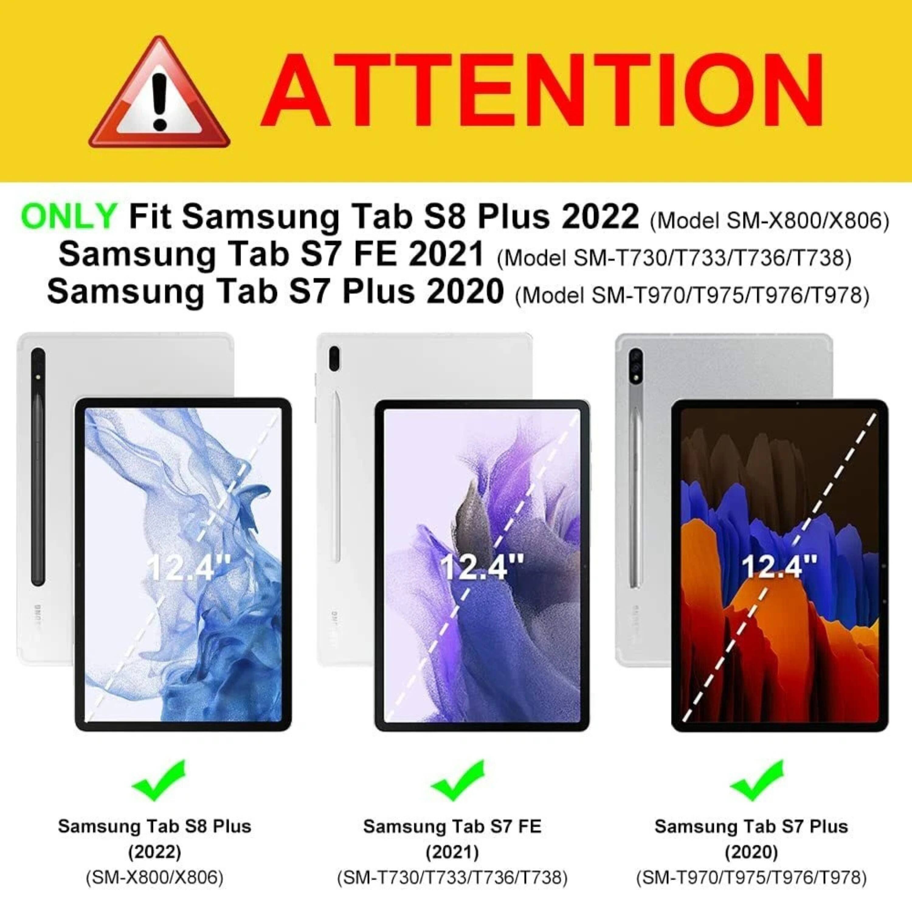 **ATTENTION**

ONLY Fit Samsung Tab S8 Plus 2022 (Model SM-X800/X806)  
Samsung Tab S7 FE 2021 (Model SM-T730/T733/T736/T738)  
Samsung Tab S7 Plus 2020 (Model SM-T970/T975/T976/T978)  

12.4"  
12.4"  
12.4"  

Samsung Tab S8 Plus (2022) (SM-X800/X806)  
Samsung Tab S7 FE (2021) (SM-T730/T733/T736/T738)  
Samsung Tab S7 Plus (2020) (SM-T970/T975/T976/T978)