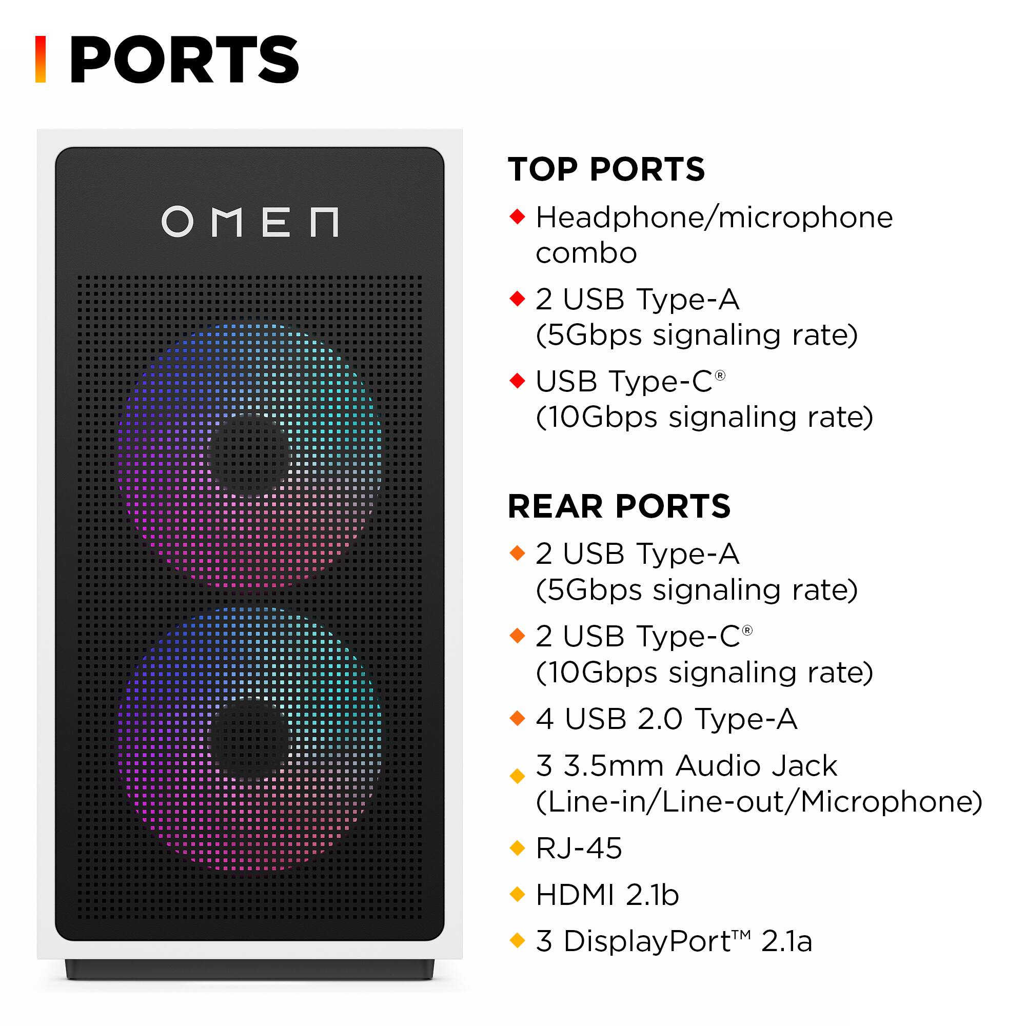 **PORTS**

**TOP PORTS**
- Headphone/microphone combo
- 2 USB Type-A (5Gbps signaling rate)
- USB Type-C® (10Gbps signaling rate)

**REAR PORTS**
- 2 USB Type-A (5Gbps signaling rate)
- 2 USB Type-C® (10Gbps signaling rate)
- 4 USB 2.0 Type-A
- 3.5mm Audio Jack (Line-in/Line-out/Microphone)
- RJ-45
- HDMI 2.1b
- 3 DisplayPort™ 2.1a