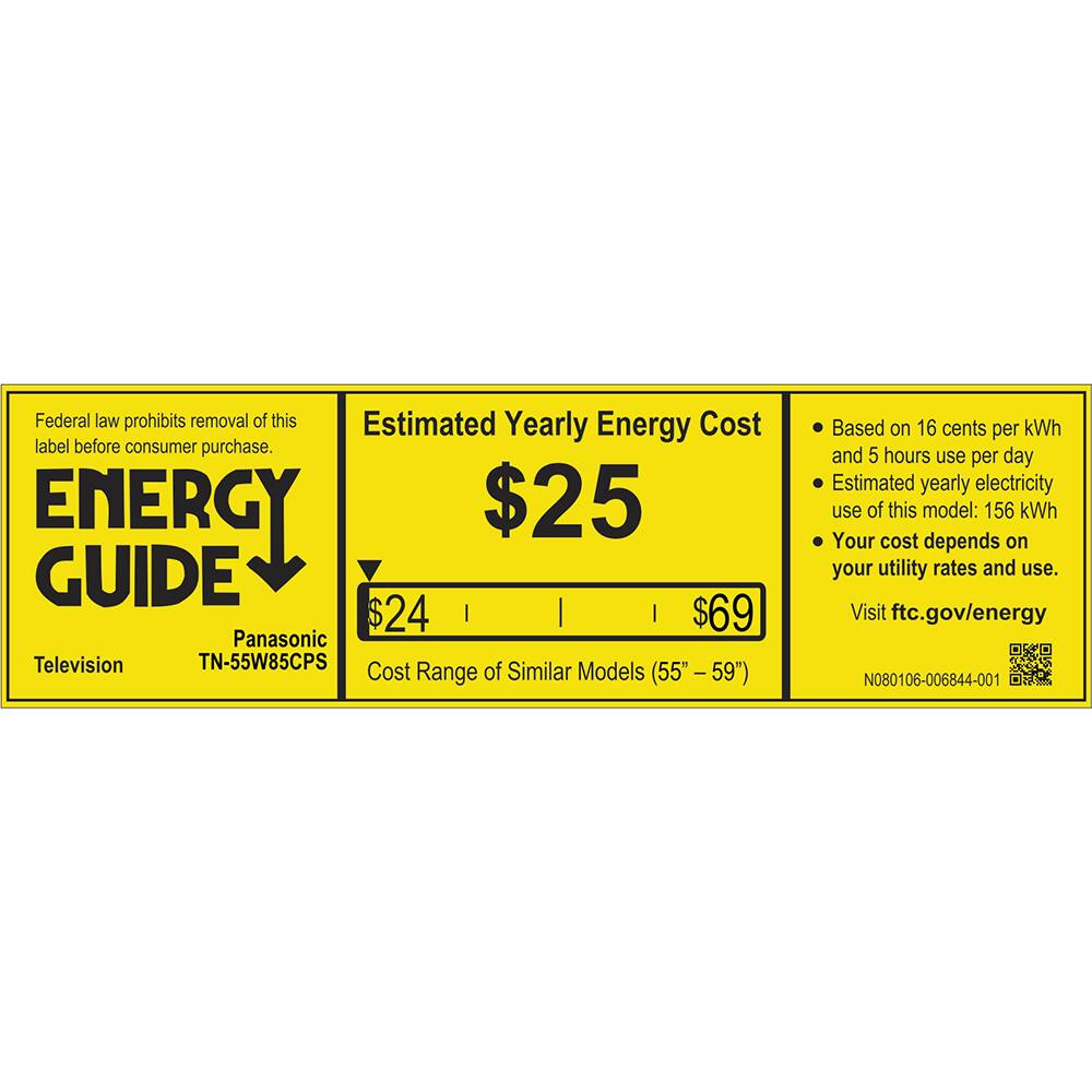 Federal law prohibits removal of this Estimated Yearly Energy Cost label before consumer purchase. ENERGY GUIDE Television Panasonic TN-55W85CPS Cost Range of Similar Models (55" - 59") Based on 16 cents per kWh and 5 hours use per day Estimated yearly electricity use of this model: 156 kWh Your cost depends on your utility rates and use. Visit ftc.gov/energy N080106-006844-001