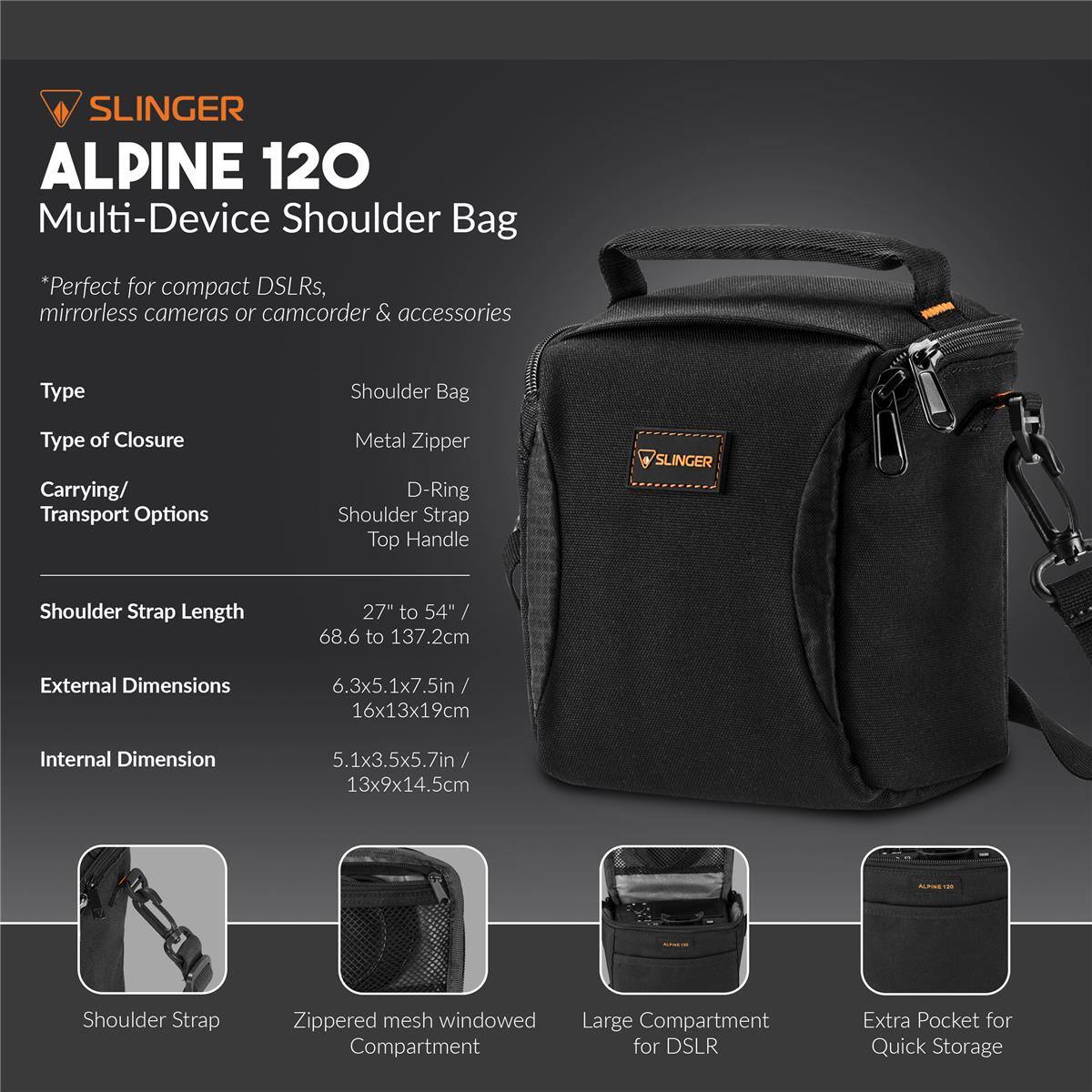SLINGER ALPINE 120 Multi-Device Shoulder Bag  
*Perfect for compact DSLRs, mirrorless cameras or camcorder & accessories  

Type: Shoulder Bag  
Type of Closure: Metal Zipper  
Carrying/ Transport Options: D-Ring, Shoulder Strap, Top Handle  

Shoulder Strap Length: 27" to 54" / 68.6 to 137.2cm  
External Dimensions: 6.3x5.1x7.5in / 16x13x19cm  
Internal Dimension: 5.1x3.5x5.7in / 13x9x14.5cm  

Shoulder Strap Zippered mesh windowed Compartment  
Large Compartment for DSLR  
Extra Pocket for Quick Storage