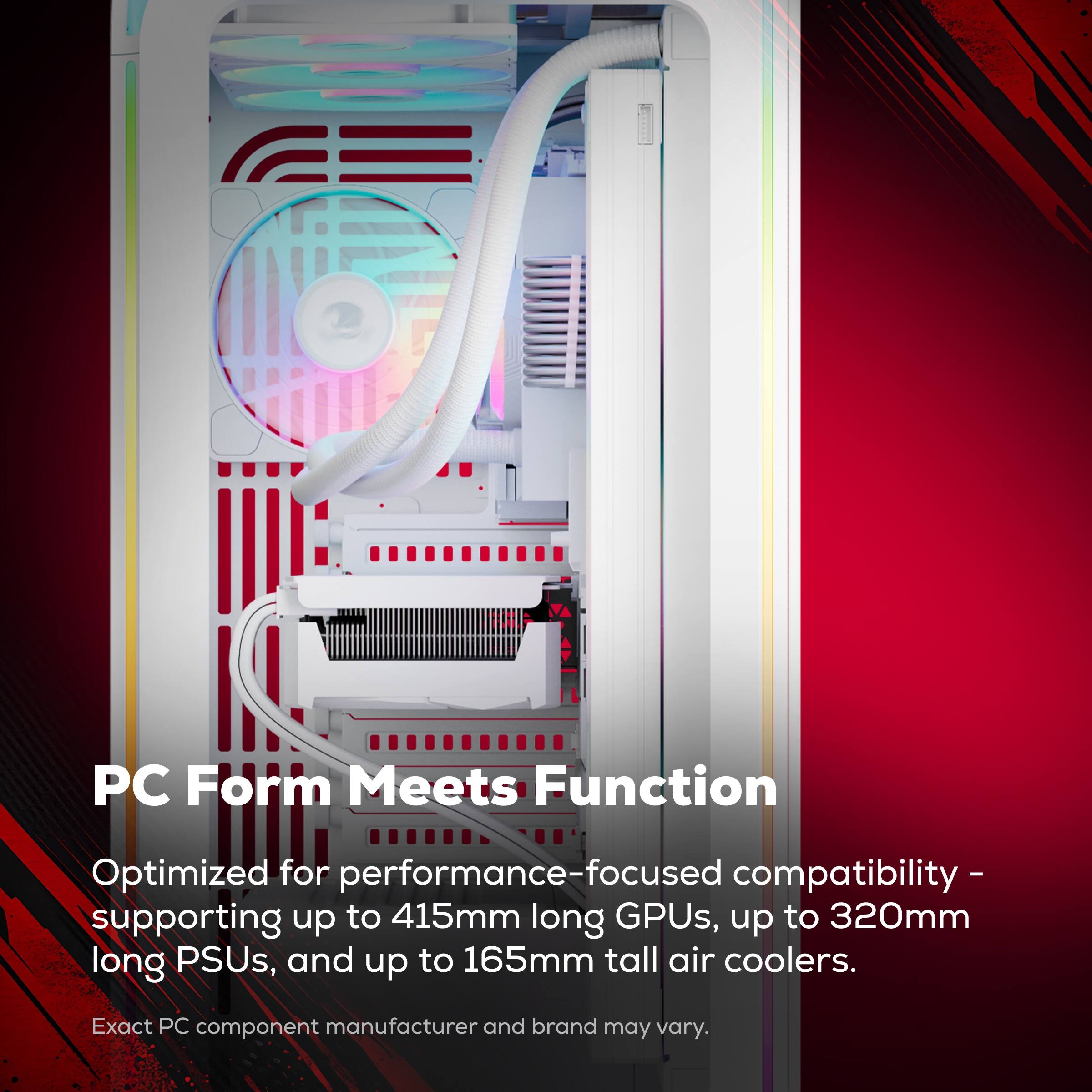 PC Form Meets Function  
Optimized for performance-focused compatibility - supporting up to 415mm long GPUs, up to 320mm long PSUs, and up to 165mm tall air coolers.  
Exact PC component manufacturer and brand may vary.