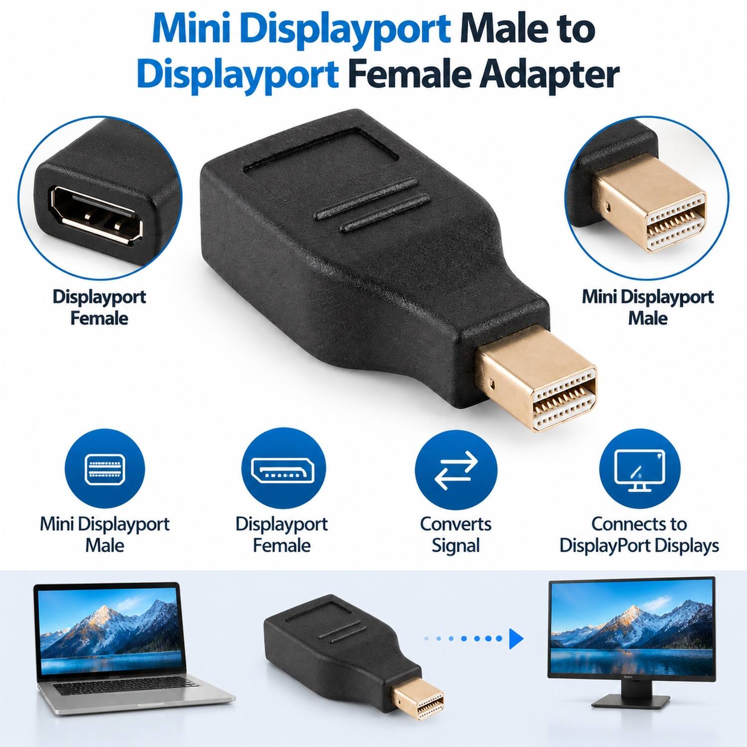 Mini Displayport Male to Displayport Female Adapter

- Displayport Female
- Mini Displayport Male
- Mini Displayport Male
- Displayport Female
- Converts Signal
- Connects to DisplayPort Displays
