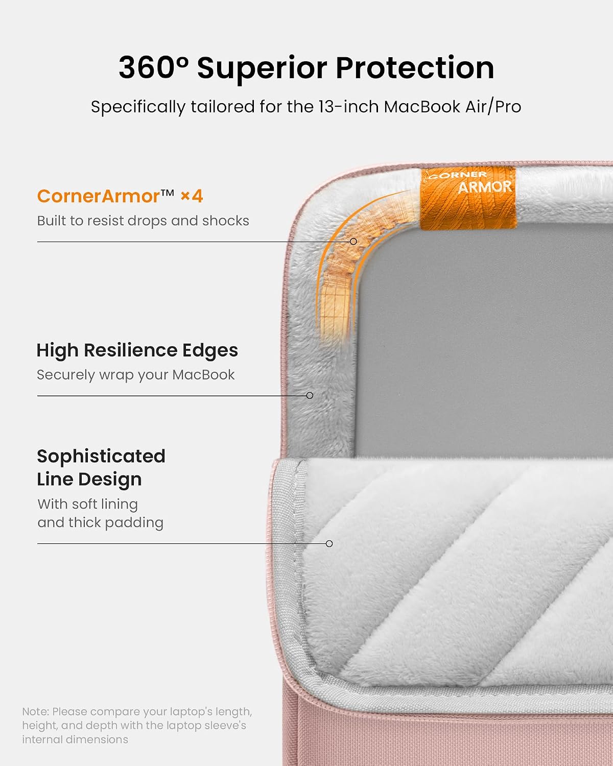 360° Superior Protection  
Specifically tailored for the 13-inch MacBook Air/Pro  

CornerArmor™ x4  
Built to resist drops and shocks  

High Resilience Edges  
Securely wrap your MacBook  

Sophisticated Line Design  
With soft lining and thick padding  

Note: Please compare your laptop's length, height, and depth with the laptop sleeve's internal dimensions
